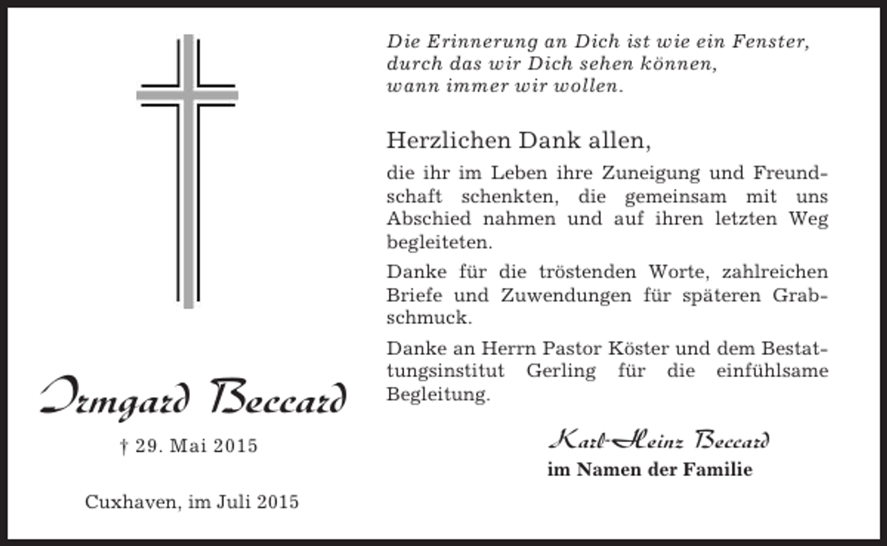 <p>Die Erinnerung an Dich ist wie ein Fenster,<br />durch das wir Dich sehen können,<br />wann immer wir wollen.</p><p>Herzlichen Dank allen,<br />die ihr im Leben ihre Zuneigung und Freundschaft schenkten, die gemeinsam mit uns<br />Abschied nahmen und auf ihren letzten Weg<br />begleiteten.<br />Danke für die tröstenden Worte, zahlreichen<br />Briefe und Zuwendungen für späteren Grabschmuck.</p><p>Irmgard Beccard<br />† 29. Mai 2015</p><p>Danke an Herrn Pastor Köster und dem Bestattungsinstitut Gerling für die einfühlsame<br />Begleitung.</p><p>Karl-Heinz Beccard<br />im Namen der Familie</p><p>Cuxhaven, im Juli 2015</p>