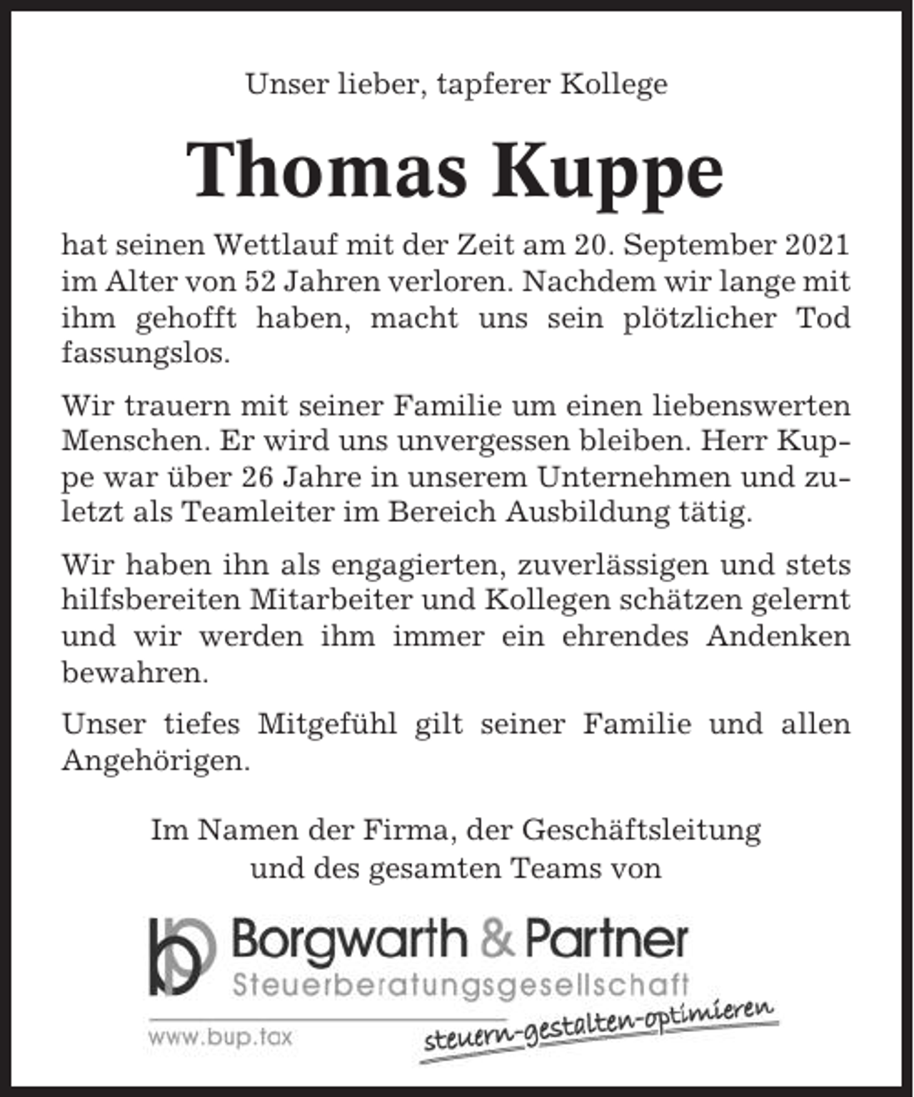 <p>Unser lieber, tapferer Kollege</p><p>Thomas Kuppe<br />hat seinen Wettlauf mit der Zeit am 20. September 2021<br />im Alter von 52 Jahren verloren. Nachdem wir lange mit<br />ihm gehofft haben, macht uns sein plötzlicher Tod<br />fassungslos.<br />Wir trauern mit seiner Familie um einen liebenswerten<br />Menschen. Er wird uns unvergessen bleiben. Herr Kuppe war über 26 Jahre in unserem Unternehmen und zuletzt als Teamleiter im Bereich Ausbildung tätig.<br />Wir haben ihn als engagierten, zuverlässigen und stets<br />hilfsbereiten Mitarbeiter und Kollegen schätzen gelernt<br />und wir werden ihm immer ein ehrendes Andenken<br />bewahren.<br />Unser tiefes Mitgefühl gilt seiner Familie und allen<br />Angehörigen.<br />Im Namen der Firma, der Geschäftsleitung<br />und des gesamten Teams von</p>