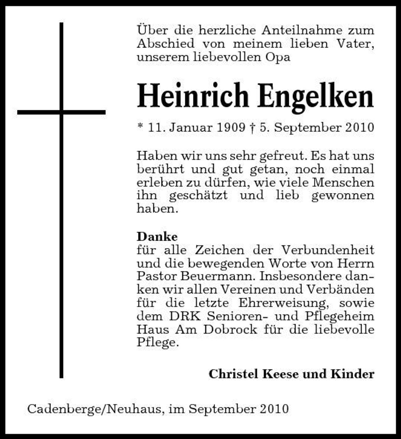 <p>Über die herzliche Anteilnahme zum Abschied von meinem lieben Vater, unserem liebevollen Opa</p><p>Heinrich Engelken<br />* 11. Januar 1909 † 5. September 2010 Haben wir uns sehr gefreut. Es hat uns berührt und gut getan, noch einmal erleben zu dürfen, wie viele Menschen ihn geschätzt und lieb gewonnen haben. Danke für alle Zeichen der Verbundenheit und die bewegenden Worte von Herrn Pastor Beuermann. Insbesondere danken wir allen Vereinen und Verbänden für die letzte Ehrerweisung, sowie dem DRK Senioren- und Pflegeheim Haus Am Dobrock für die liebevolle Pflege. Christel Keese und Kinder Cadenberge/Neuhaus, im September 2010</p>