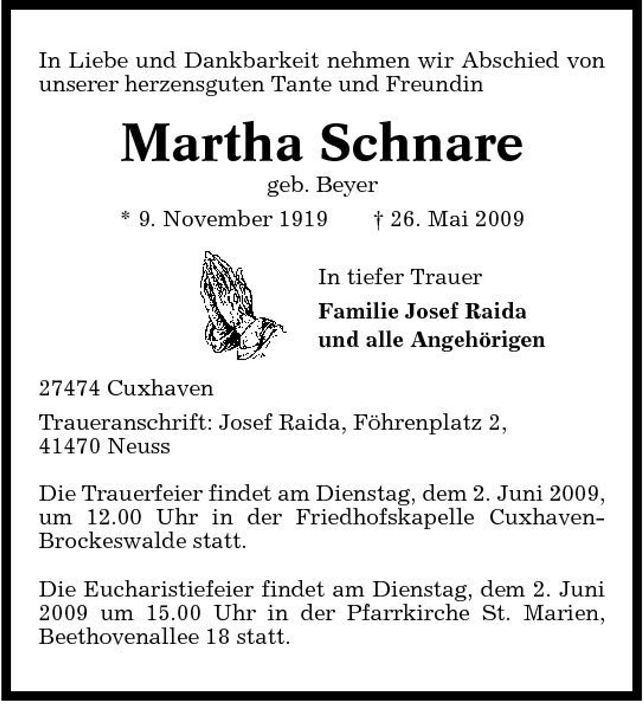 <p>In Liebe und Dankbarkeit nehmen wir Abschied von unserer herzensguten Tante und Freundin</p><p>Martha Schnare<br />geb. Beyer * 9. November 1919 † 26. Mai 2009 In tiefer Trauer Familie Josef Raida und alle Angehörigen 27474 Cuxhaven Traueranschrift: Josef Raida, Föhrenplatz 2, 41470 Neuss Die Trauerfeier findet am Dienstag, dem 2. Juni 2009, um 12.00 Uhr in der Friedhofskapelle CuxhavenBrockeswalde statt. Die Eucharistiefeier findet am Dienstag, dem 2. Juni 2009 um 15.00 Uhr in der Pfarrkirche St. Marien, Beethovenallee 18 statt.</p>
