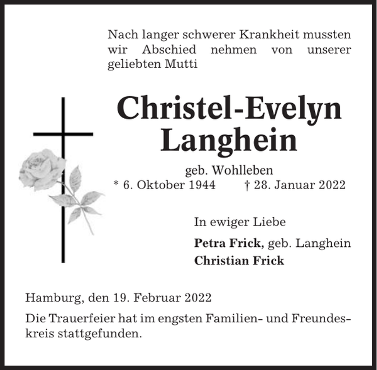 <p>Nach langer schwerer Krankheit mussten<br />wir Abschied nehmen von unserer<br />geliebten Mutti</p><p>Christel-Evelyn<br />Langhein<br />geb. Wohlleben<br />* 6. Oktober 1944<br />† 28. Januar 2022<br />In ewiger Liebe<br />Petra Frick, geb. Langhein<br />Christian Frick<br />Hamburg, den 19. Februar 2022<br />Die Trauerfeier hat im engsten Familien- und Freundeskreis stattgefunden.</p>
