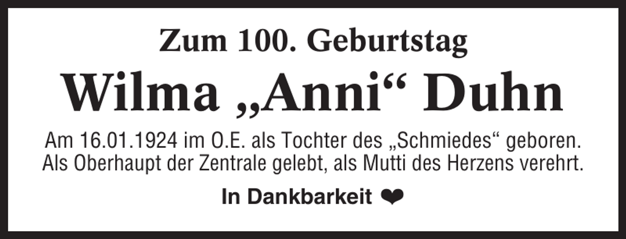 <p>Zum 100. Geburtstag</p><p>Wilma „Anni“ Duhn<br />Am 16.01.1924 im O.E. als Tochter des „Schmiedes“ geboren.<br />Als Oberhaupt der Zentrale gelebt, als Mutti des Herzens verehrt.</p><p>In Dankbarkeit ❤</p>