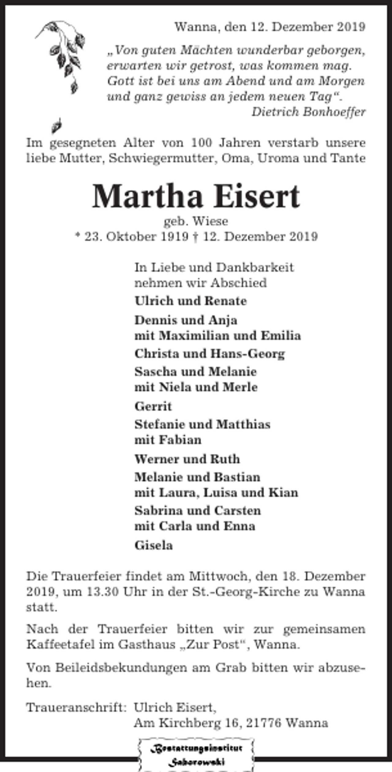 <p>Wanna, den 12. Dezember 2019<br />„Von guten Mächten wunderbar geborgen,<br />erwarten wir getrost, was kommen mag.<br />Gott ist bei uns am Abend und am Morgen<br />und ganz gewiss an jedem neuen Tag“.<br />Dietrich Bonhoeffer<br />Im gesegneten Alter von 100 Jahren verstarb unsere<br />liebe Mutter, Schwiegermutter, Oma, Uroma und Tante</p><p>Martha Eisert<br />geb. Wiese<br />* 23. Oktober 1919 † 12. Dezember 2019<br />In Liebe und Dankbarkeit<br />nehmen wir Abschied<br />Ulrich und Renate<br />Dennis und Anja<br />mit Maximilian und Emilia<br />Christa und Hans-Georg<br />Sascha und Melanie<br />mit Niela und Merle<br />Gerrit<br />Stefanie und Matthias<br />mit Fabian<br />Werner und Ruth<br />Melanie und Bastian<br />mit Laura, Luisa und Kian<br />Sabrina und Carsten<br />mit Carla und Enna<br />Gisela<br />Die Trauerfeier findet am Mittwoch, den 18. Dezember<br />2019, um 13.30 Uhr in der St.-Georg-Kirche zu Wanna<br />statt.<br />Nach der Trauerfeier bitten wir zur gemeinsamen<br />Kaffeetafel im Gasthaus „Zur Post“, Wanna.<br />Von Beileidsbekundungen am Grab bitten wir abzusehen.<br />Traueranschrift: Ulrich Eisert,<br />Am Kirchberg 16, 21776 Wanna</p>