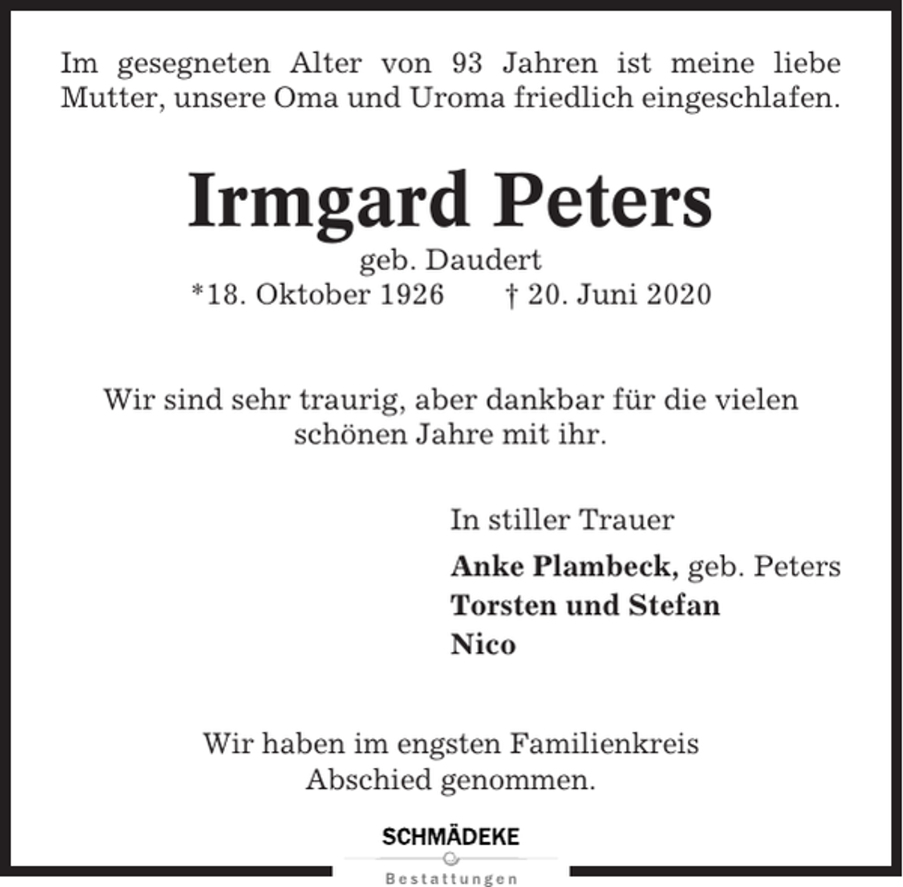 <p>Im gesegneten Alter von 93 Jahren ist meine liebe<br />Mutter, unsere Oma und Uroma friedlich eingeschlafen.</p><p>Irmgard Peters<br />geb. Daudert<br />*18. Oktober 1926<br />† 20. Juni 2020</p><p>Wir sind sehr traurig, aber dankbar für die vielen<br />schönen Jahre mit ihr.<br />In stiller Trauer<br />Anke Plambeck, geb. Peters<br />Torsten und Stefan<br />Nico<br />Wir haben im engsten Familienkreis<br />Abschied genommen.</p>
