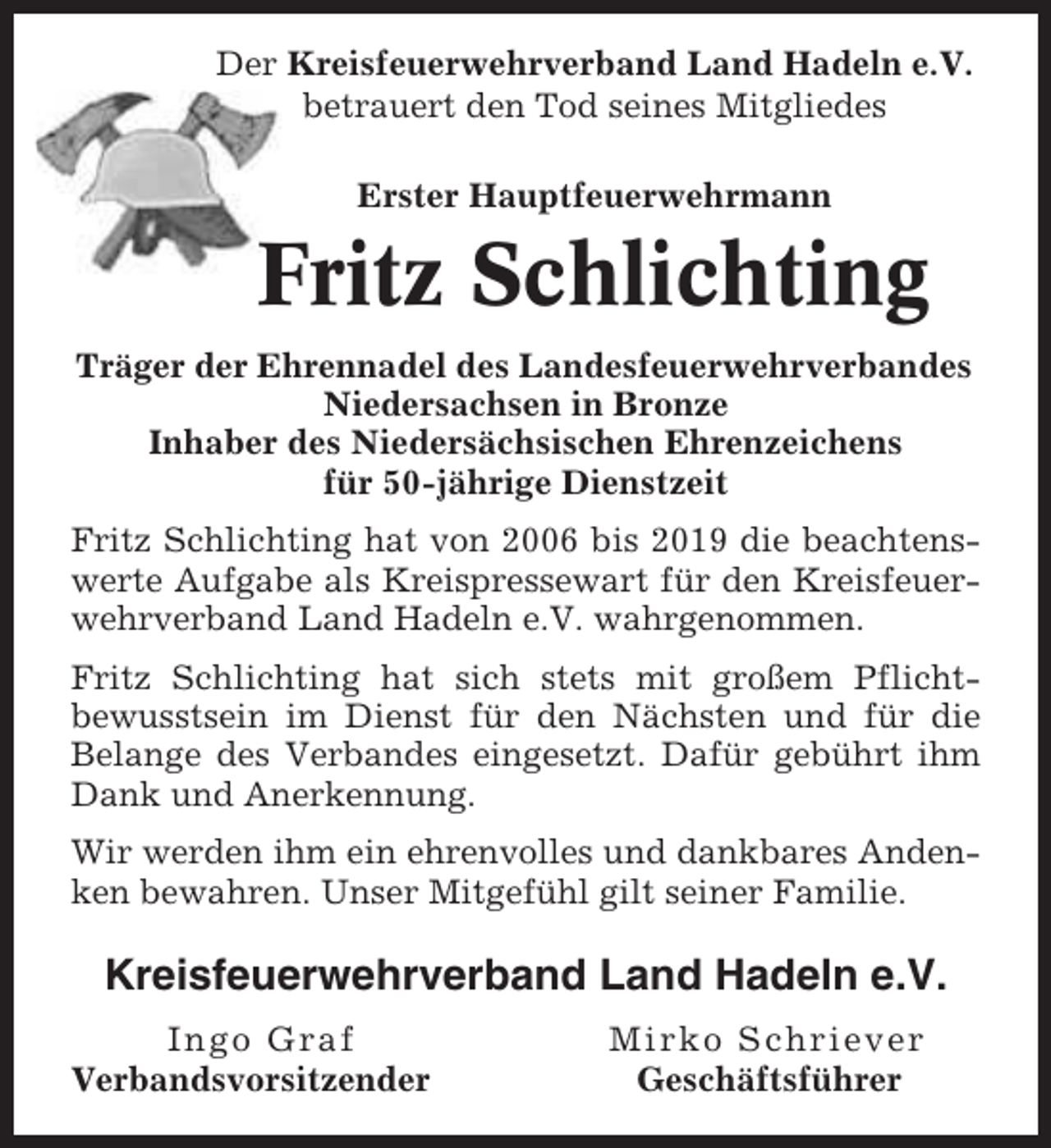 <p>Der Kreisfeuerwehrverband Land Hadeln e.V.<br />betrauert den Tod seines Mitgliedes<br />Erster Hauptfeuerwehrmann</p><p>Fritz Schlichting<br />Träger der Ehrennadel des Landesfeuerwehrverbandes<br />Niedersachsen in Bronze<br />Inhaber des Niedersächsischen Ehrenzeichens<br />für 50-jährige Dienstzeit<br />Fritz Schlichting hat von 2006 bis 2019 die beachtenswerte Aufgabe als Kreispressewart für den Kreisfeuerwehrverband Land Hadeln e.V. wahrgenommen.<br />Fritz Schlichting hat sich stets mit großem Pflichtbewusstsein im Dienst für den Nächsten und für die<br />Belange des Verbandes eingesetzt. Dafür gebührt ihm<br />Dank und Anerkennung.<br />Wir werden ihm ein ehrenvolles und dankbares Andenken bewahren. Unser Mitgefühl gilt seiner Familie.</p><p>Kreisfeuerwehrverband Land Hadeln e.V.<br />Ingo Graf<br />Verbandsvorsitzender</p><p>Mirko Schriever<br />Geschäftsführer</p>