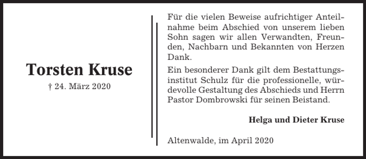 <p>Für die vielen Beweise aufrichtiger Anteilnahme beim Abschied von unserem lieben<br />Sohn sagen wir allen Verwandten, Freunden, Nachbarn und Bekannten von Herzen<br />Dank.</p><p>Torsten Kruse<br />† 24. März 2020</p><p>Ein besonderer Dank gilt dem Bestattungsinstitut Schulz für die professionelle, würdevolle Gestaltung des Abschieds und Herrn<br />Pastor Dombrowski für seinen Beistand.<br />Helga und Dieter Kruse<br />Altenwalde, im April 2020</p>