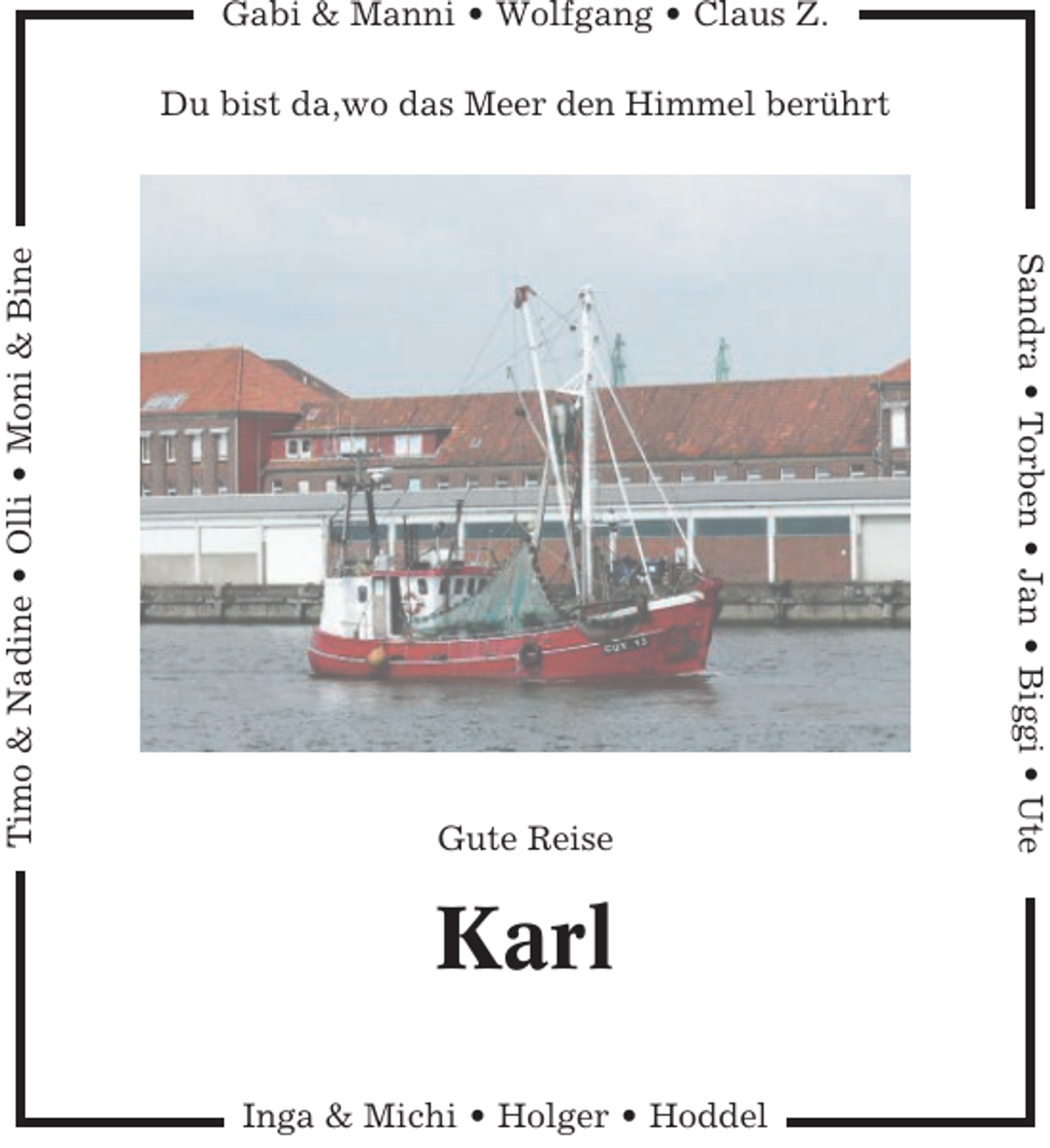 <p>Gabi &amp; Manni • Wolfgang • Claus Z.</p><p>Gute Reise</p><p>Karl<br />Inga &amp; Michi • Holger • Hoddel</p><p>Sandra • Torben • Jan • Biggi • Ute</p><p>Timo &amp; Nadine • Olli • Moni &amp; Bine</p><p>Du bist da,wo das Meer den Himmel berührt</p>