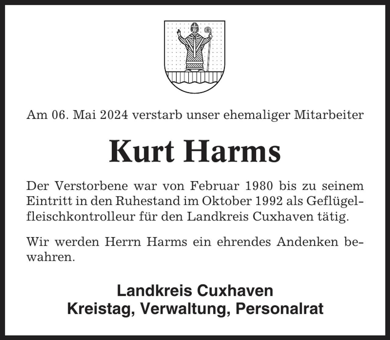 <p>Am 06. Mai 2024 verstarb unser ehemaliger Mitarbeiter</p><p>Kurt Harms<br />Der Verstorbene war von Februar 1980 bis zu seinem<br />Eintritt in den Ruhestand im Oktober 1992 als Geflügelfleischkontrolleur für den Landkreis Cuxhaven tätig.<br />Wir werden Herrn Harms ein ehrendes Andenken bewahren.</p><p>Landkreis Cuxhaven<br />Kreistag, Verwaltung, Personalrat</p>