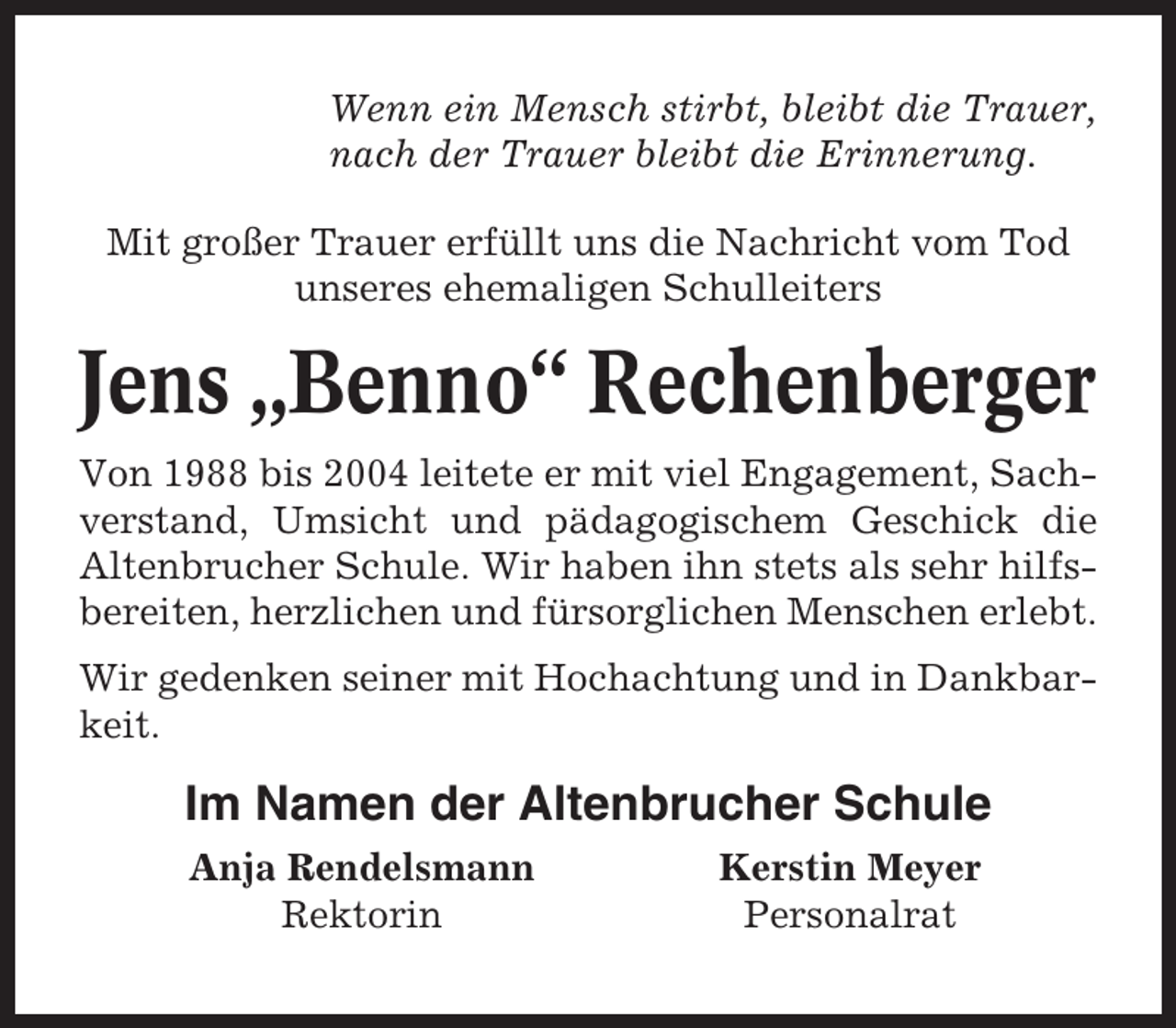 <p>Wenn ein Mensch stirbt, bleibt die Trauer,<br />nach der Trauer bleibt die Erinnerung.<br />Mit großer Trauer erfüllt uns die Nachricht vom Tod<br />unseres ehemaligen Schulleiters</p><p>Jens „Benno“ Rechenberger<br />Von 1988 bis 2004 leitete er mit viel Engagement, Sachverstand, Umsicht und pädagogischem Geschick die<br />Altenbrucher Schule. Wir haben ihn stets als sehr hilfsbereiten, herzlichen und fürsorglichen Menschen erlebt.<br />Wir gedenken seiner mit Hochachtung und in Dankbarkeit.</p><p>Im Namen der Altenbrucher Schule<br />Anja Rendelsmann<br />Rektorin</p><p>Kerstin Meyer<br />Personalrat</p>