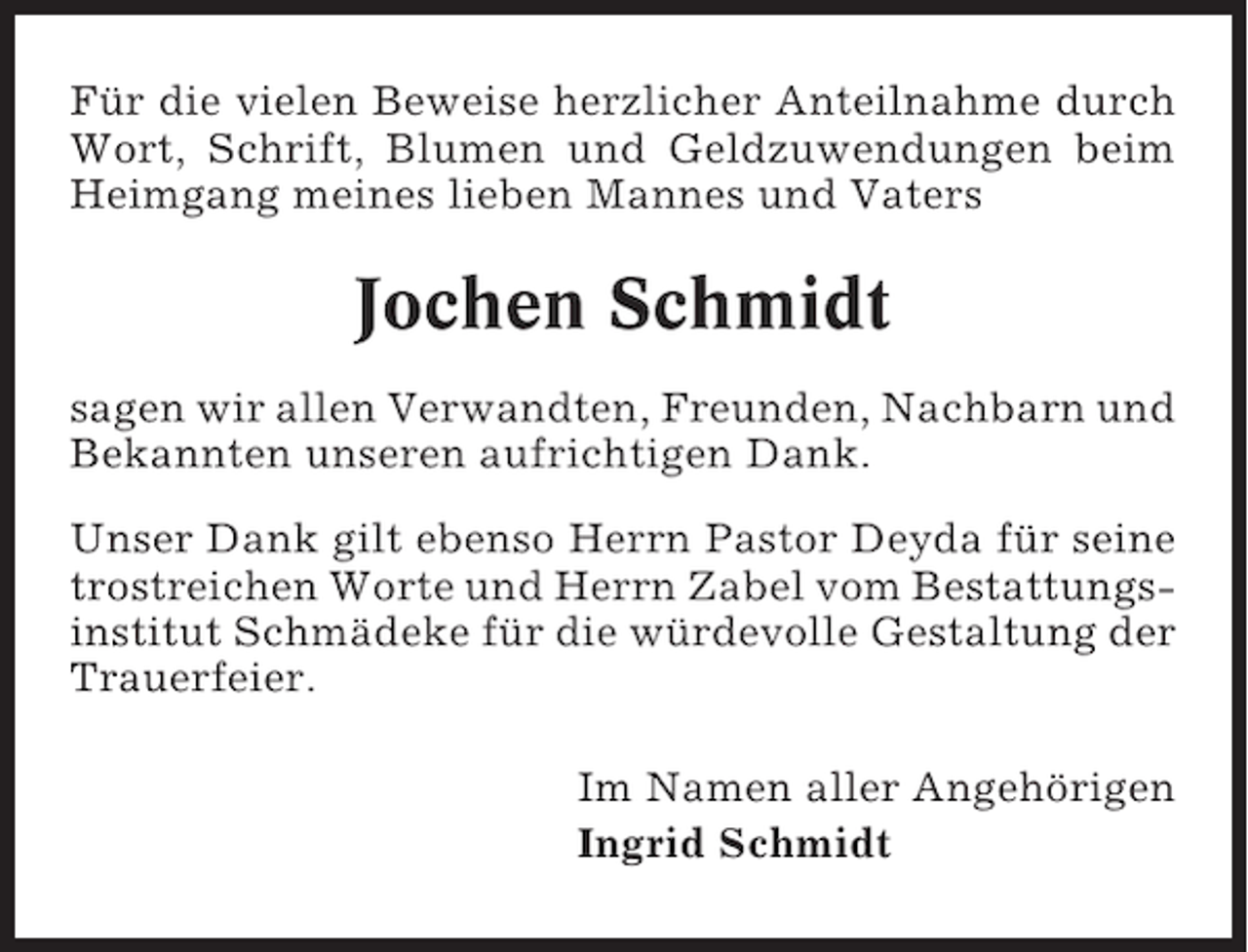 <p>Für die vielen Beweise herzlicher Anteilnahme durch<br />Wort, Schrift, Blumen und Geldzuwendungen beim<br />Heimgang meines lieben Mannes und Vaters</p><p>Jochen Schmidt<br />sagen wir allen Verwandten, Freunden, Nachbarn und<br />Bekannten unseren aufrichtigen Dank.<br />Unser Dank gilt ebenso Herrn Pastor Deyda für seine<br />trostreichen Worte und Herrn Zabel vom Bestattungsinstitut Schmädeke für die würdevolle Gestaltung der<br />Trauerfeier.<br />Im Namen aller Angehörigen<br />Ingrid Schmidt</p>