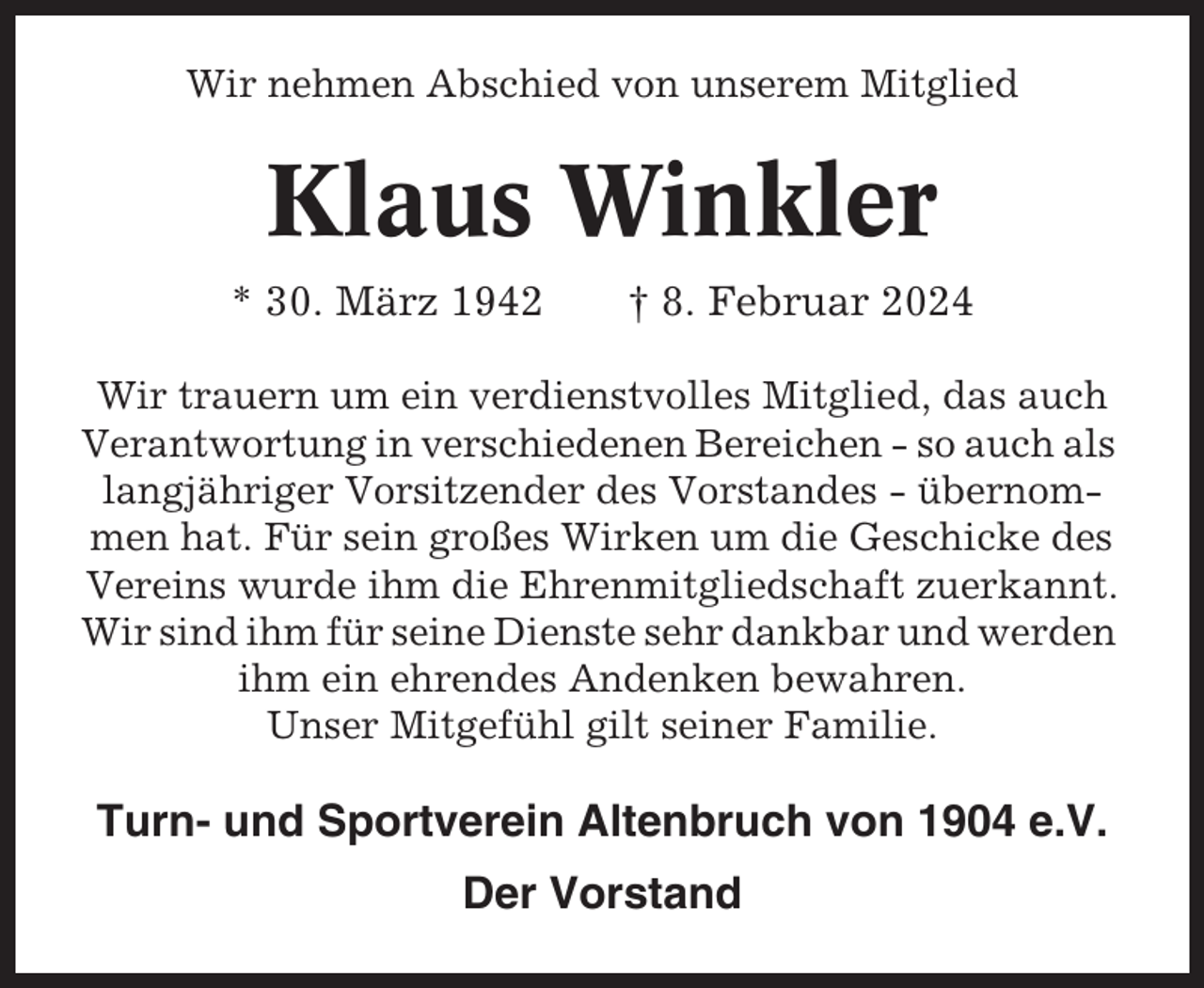 <p>Wir nehmen Abschied von unserem Mitglied</p><p>Klaus Winkler<br />* 30. März 1942</p><p>† 8. Februar 2024</p><p>Wir trauern um ein verdienstvolles Mitglied, das auch<br />Verantwortung in verschiedenen Bereichen - so auch als<br />langjähriger Vorsitzender des Vorstandes - übernommen hat. Für sein großes Wirken um die Geschicke des<br />Vereins wurde ihm die Ehrenmitgliedschaft zuerkannt.<br />Wir sind ihm für seine Dienste sehr dankbar und werden<br />ihm ein ehrendes Andenken bewahren.<br />Unser Mitgefühl gilt seiner Familie.</p><p>Turn- und Sportverein Altenbruch von 1904 e.V.<br />Der Vorstand</p>