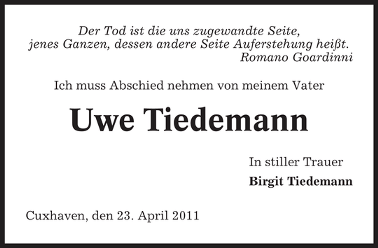 <p>Der Tod ist die uns zugewandte Seite, jenes Ganzen, dessen andere Seite Auferstehung heißt. Romano Goardinni Ich muss Abschied nehmen von meinem Vater</p><p>Uwe Tiedemann<br />In stiller Trauer Birgit Tiedemann Cuxhaven, den 23. April 2011</p>