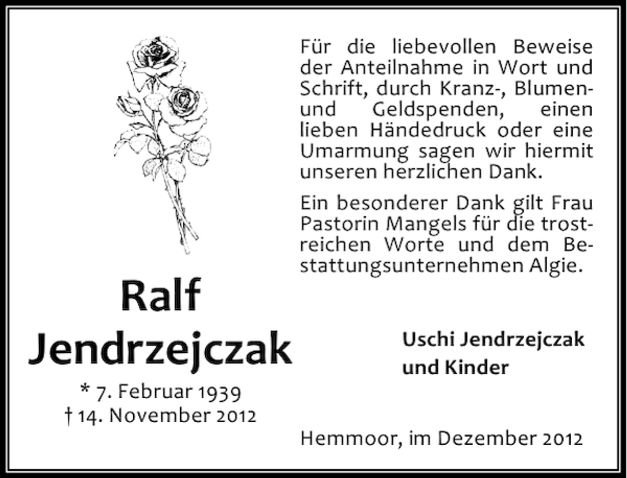 <p>Ralf<br />Jendrzejczak<br />* 7. Februar 1939<br />† 14. November 2012</p><p>Für die liebevollen Beweise<br />der Anteilnahme in Wort und<br />Schrift, durch Kranz-, Blumenund<br />Geldspenden,<br />einen<br />lieben Händedruck oder eine<br />Umarmung sagen wir hiermit<br />unseren herzlichen Dank.<br />Ein besonderer Dank gilt Frau<br />Pastorin Mangels für die trostreichen Worte und dem Bestattungsunternehmen Algie.<br />Uschi Jendrzejczak<br />und Kinder<br />Hemmoor, im Dezember 2012</p>