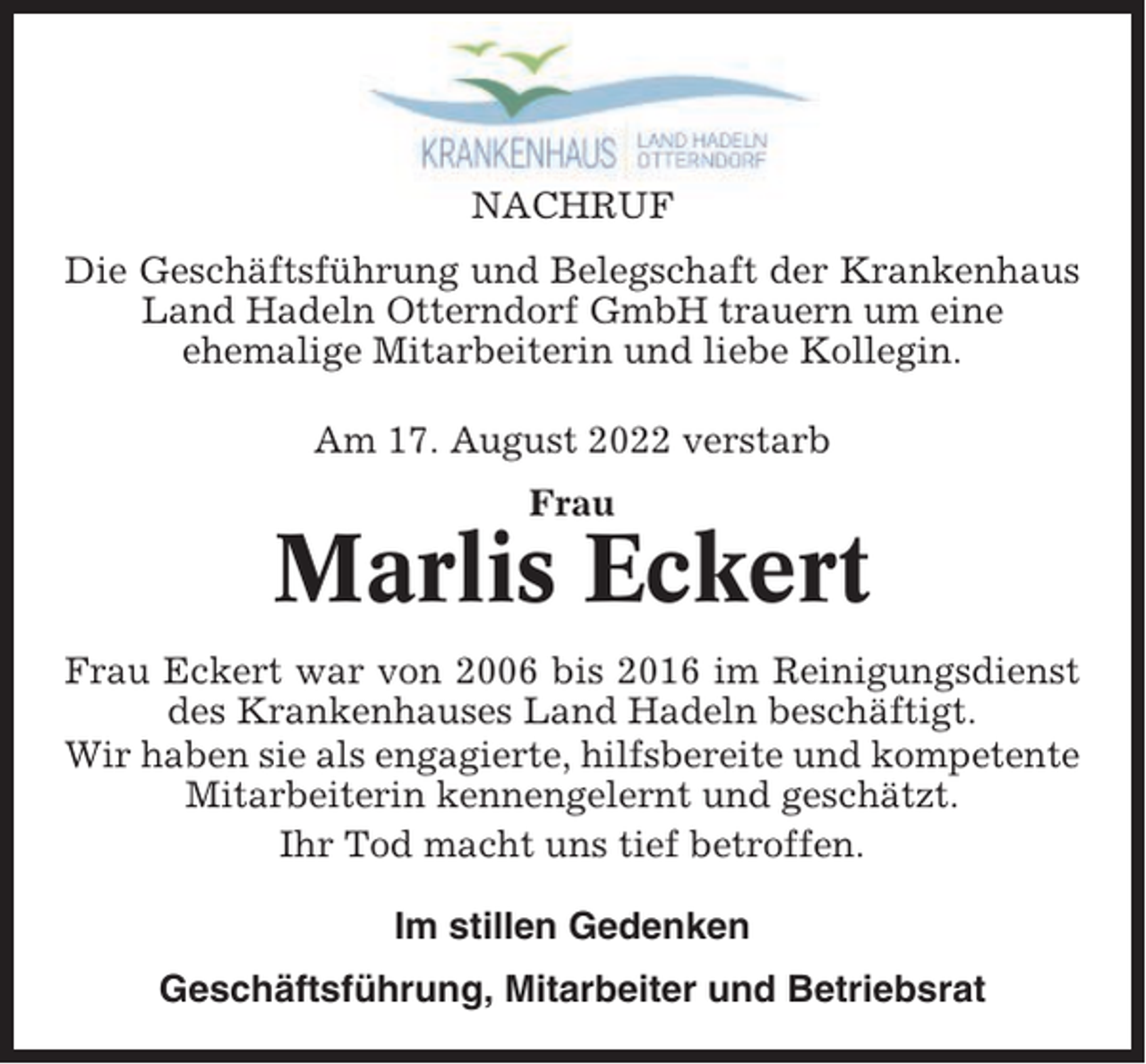 <p>NACHRUF<br />Die Geschäftsführung und Belegschaft der Krankenhaus<br />Land Hadeln Otterndorf GmbH trauern um eine<br />ehemalige Mitarbeiterin und liebe Kollegin.<br />Am 17. August 2022 verstarb<br />Frau</p><p>Marlis Eckert<br />Frau Eckert war von 2006 bis 2016 im Reinigungsdienst<br />des Krankenhauses Land Hadeln beschäftigt.<br />Wir haben sie als engagierte, hilfsbereite und kompetente<br />Mitarbeiterin kennengelernt und geschätzt.<br />Ihr Tod macht uns tief betroffen.<br />Im stillen Gedenken<br />Geschäftsführung, Mitarbeiter und Betriebsrat</p>