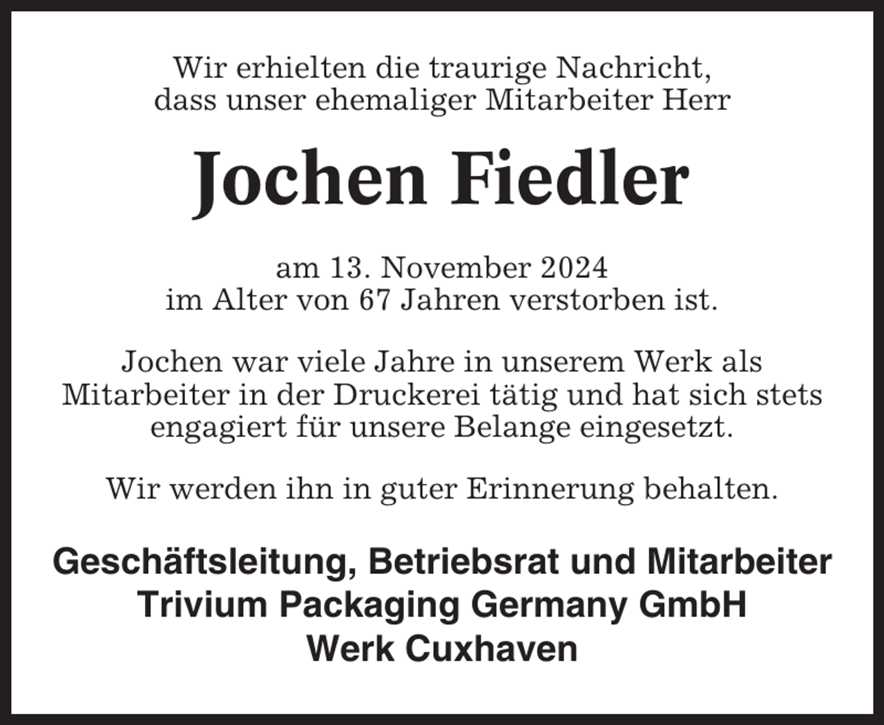 <p>Wir erhielten die traurige Nachricht,<br />dass unser ehemaliger Mitarbeiter Herr</p><p>Jochen Fiedler<br />am 13. November 2024<br />im Alter von 67 Jahren verstorben ist.<br />Jochen war viele Jahre in unserem Werk als<br />Mitarbeiter in der Druckerei tätig und hat sich stets<br />engagiert für unsere Belange eingesetzt.<br />Wir werden ihn in guter Erinnerung behalten.</p><p>Geschäftsleitung, Betriebsrat und Mitarbeiter<br />Trivium Packaging Germany GmbH<br />Werk Cuxhaven</p>