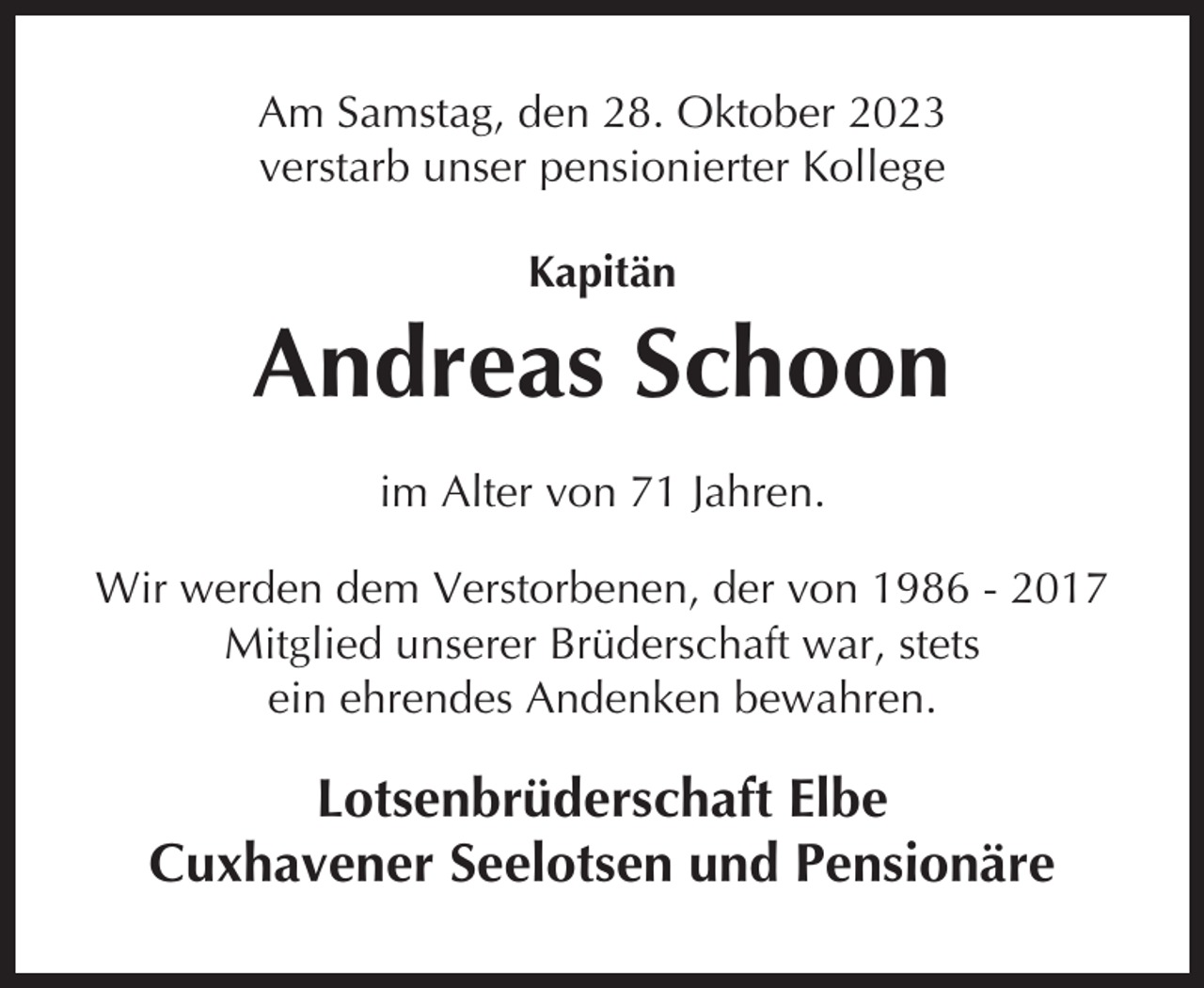 <p>Am Samstag, den 28. Oktober 2023<br />verstarb unser pensionierter Kollege<br />Kapitän</p><p>Andreas Schoon<br />im Alter von 71 Jahren.<br />Wir werden dem Verstorbenen, der von 1986 - 2017<br />Mitglied unserer Brüderschaft war, stets<br />ein ehrendes Andenken bewahren.</p><p>Lotsenbrüderschaft Elbe<br />Cuxhavener Seelotsen und Pensionäre</p>