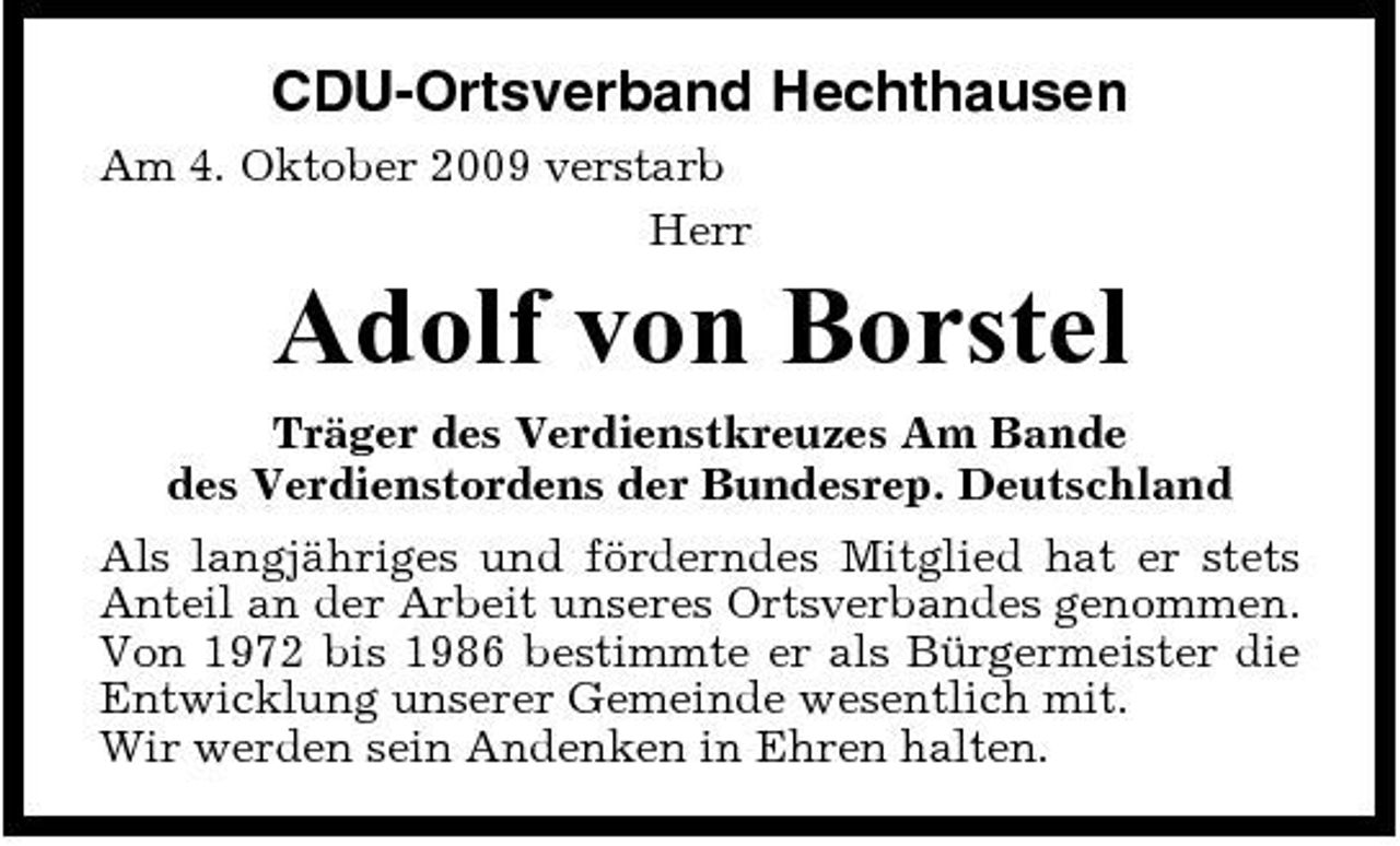 <p>CDU-Ortsverband Hechthausen<br />Am 4. Oktober 2009 verstarb Herr</p><p>Adolf von Borstel<br />Träger des Verdienstkreuzes Am Bande des Verdienstordens der Bundesrep. Deutschland Als langjähriges und förderndes Mitglied hat er stets Anteil an der Arbeit unseres Ortsverbandes genommen. Von 1972 bis 1986 bestimmte er als Bürgermeister die Entwicklung unserer Gemeinde wesentlich mit. Wir werden sein Andenken in Ehren halten.</p>