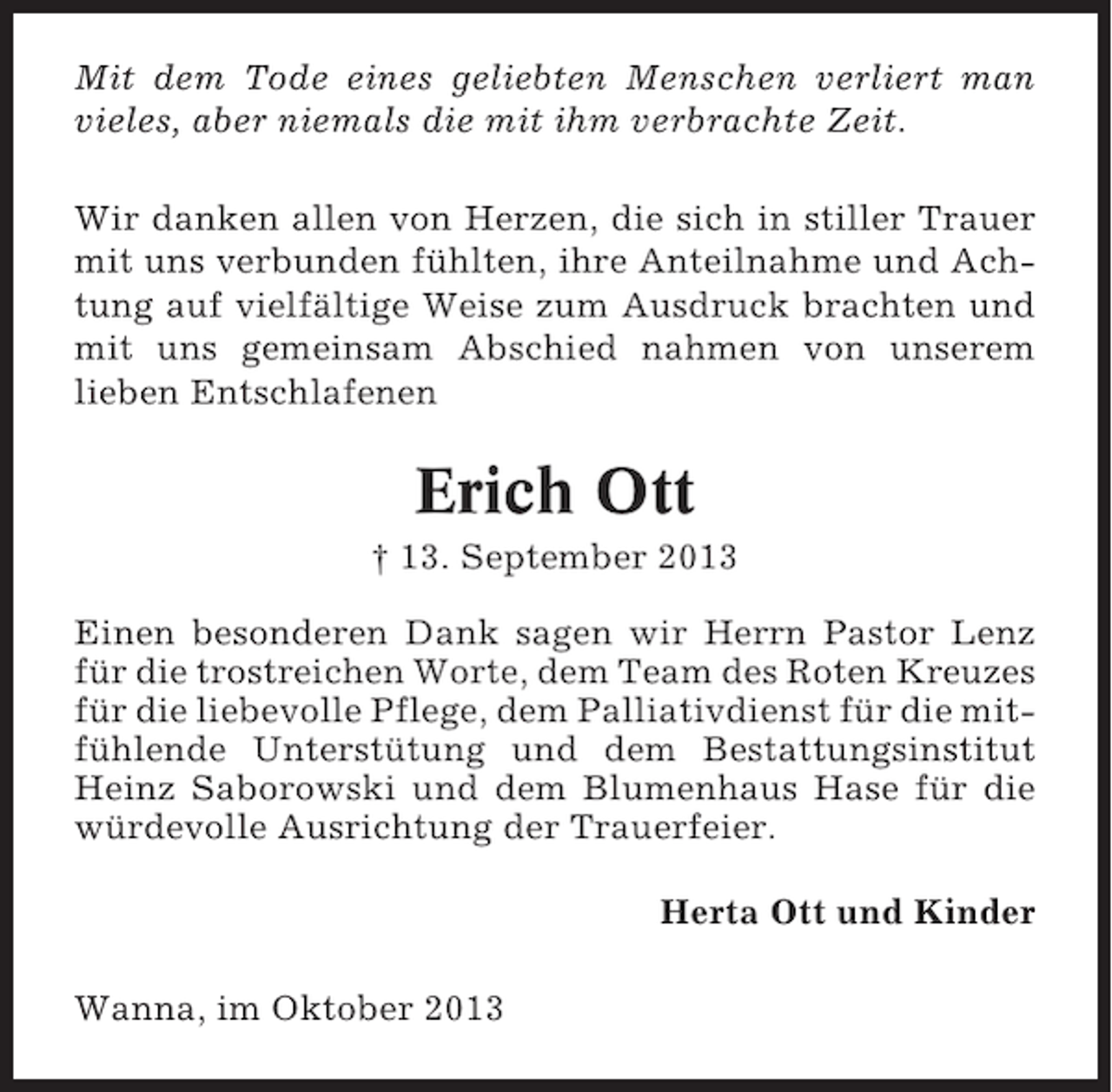 <p>Mit dem Tode eines geliebten Menschen verliert man<br />vieles, aber niemals die mit ihm verbrachte Zeit.<br />Wir danken allen von Herzen, die sich in stiller Trauer<br />mit uns verbunden fühlten, ihre Anteilnahme und Achtung auf vielfältige Weise zum Ausdruck brachten und<br />mit uns gemeinsam Abschied nahmen von unserem<br />lieben Entschlafenen</p><p>Erich Ott<br />† 13. September 2013<br />Einen besonderen Dank sagen wir Herrn Pastor Lenz<br />für die trostreichen Worte, dem Team des Roten Kreuzes<br />für die liebevolle Pflege, dem Palliativdienst für die mitfühlende Unterstütung und dem Bestattungsinstitut<br />Heinz Saborowski und dem Blumenhaus Hase für die<br />würdevolle Ausrichtung der Trauerfeier.<br />Herta Ott und Kinder<br />Wanna, im Oktober 2013</p>