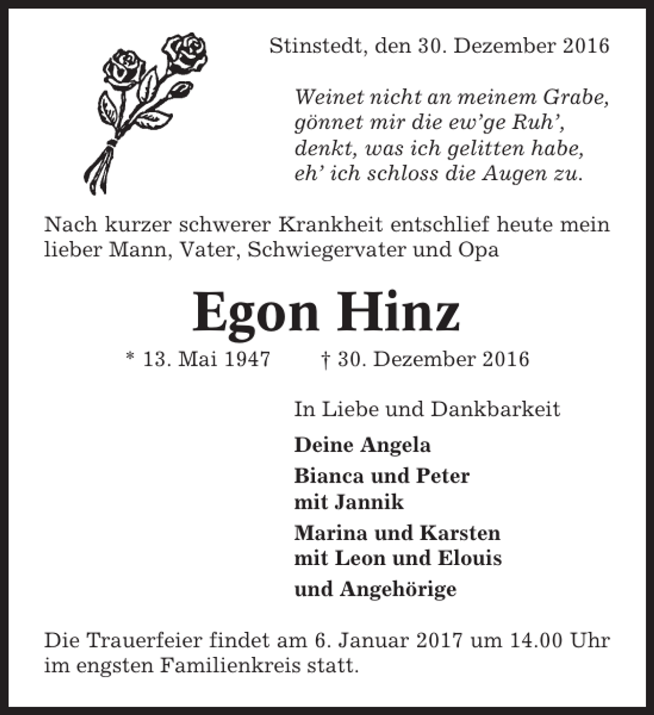 <p>Stinstedt, den 30. Dezember 2016<br />Weinet nicht an meinem Grabe,<br />gönnet mir die ew’ge Ruh’,<br />denkt, was ich gelitten habe,<br />eh’ ich schloss die Augen zu.<br />Nach kurzer schwerer Krankheit entschlief heute mein<br />lieber Mann, Vater, Schwiegervater und Opa</p><p>Egon Hinz<br />* 13. Mai 1947</p><p>† 30. Dezember 2016<br />In Liebe und Dankbarkeit<br />Deine Angela<br />Bianca und Peter<br />mit Jannik<br />Marina und Karsten<br />mit Leon und Elouis<br />und Angehörige</p><p>Die Trauerfeier findet am 6. Januar 2017 um 14.00 Uhr<br />im engsten Familienkreis statt.</p>