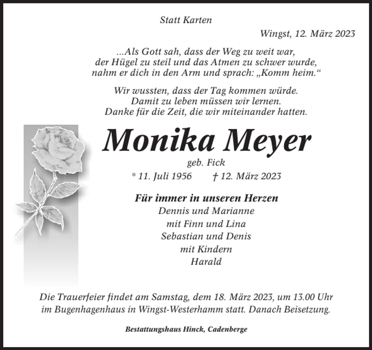 <p>Statt Karten<br />Wingst, 12. März 2023<br />...Als Gott sah, dass der Weg zu weit war,<br />der Hügel zu steil und das Atmen zu schwer wurde,<br />nahm er dich in den Arm und sprach: „Komm heim.“<br />Wir wussten, dass der Tag kommen würde.<br />Damit zu leben müssen wir lernen.<br />Danke für die Zeit, die wir miteinander hatten.</p><p>Monika Meyer<br />geb. Fick<br />* 11. Juli 1956<br />† 12. März 2023</p><p>Für immer in unseren Herzen<br />Dennis und Marianne<br />mit Finn und Lina<br />Sebastian und Denis<br />mit Kindern<br />Harald</p><p>Die Trauerfeier findet am Samstag, dem 18. März 2023, um 13.00 Uhr<br />im Bugenhagenhaus in Wingst-Westerhamm statt. Danach Beisetzung.<br />Bestattungshaus Hinck, Cadenberge</p>