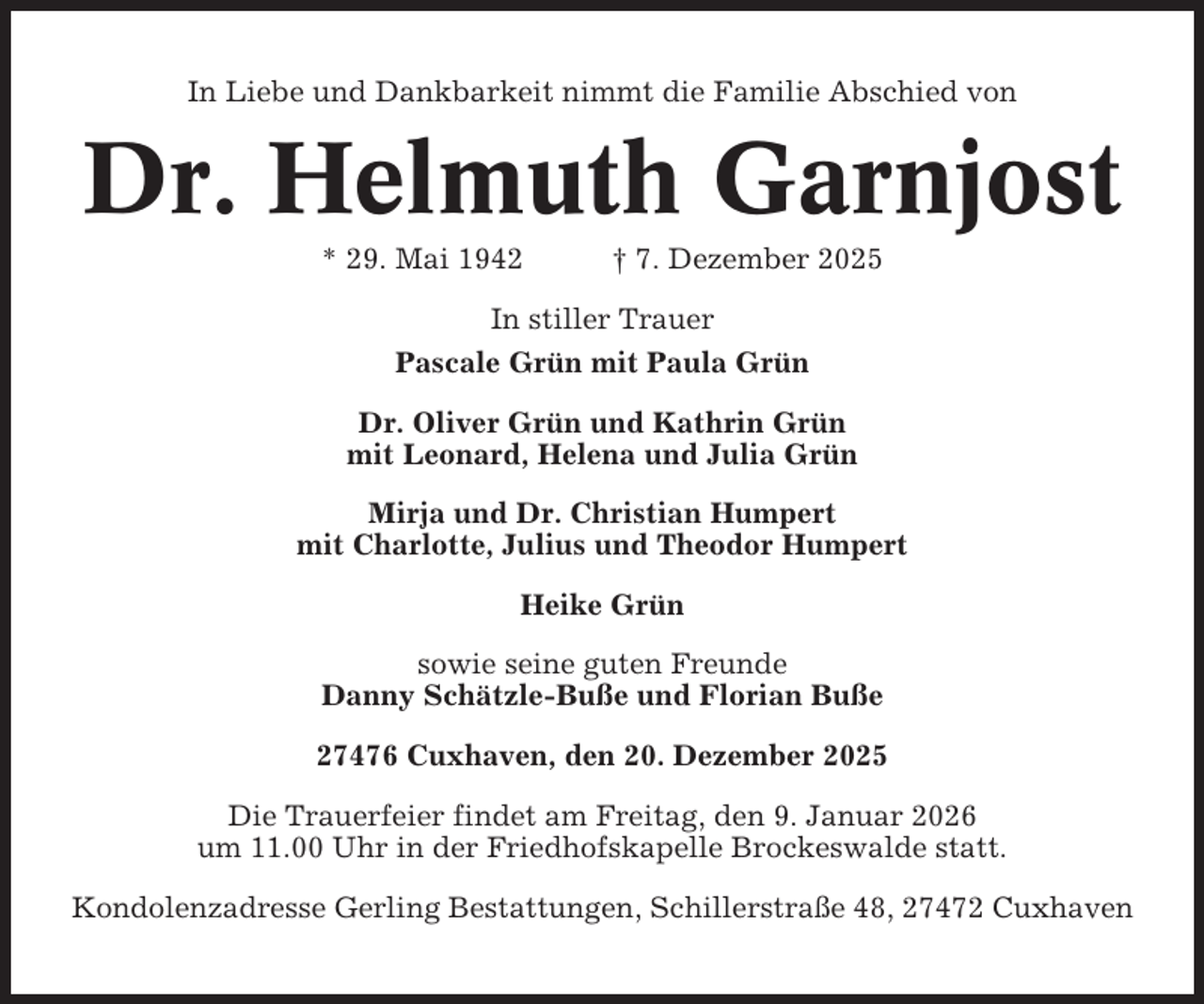 <p>In Liebe und Dankbarkeit nimmt die Familie Abschied von</p><p>Dr. Helmuth Garnjost<br />* 29. Mai 1942</p><p>† 7. Dezember 2025</p><p>In stiller Trauer<br />Pascale Grün mit Paula Grün<br />Dr. Oliver Grün und Kathrin Grün<br />mit Leonard, Helena und Julia Grün<br />Mirja und Dr. Christian Humpert<br />mit Charlotte, Julius und Theodor Humpert<br />Heike Grün<br />sowie seine guten Freunde<br />Danny Schätzle-Buße und Florian Buße<br />27476 Cuxhaven, den 20. Dezember 2025<br />Die Trauerfeier findet am Freitag, den 9. Januar 2026<br />um 11.00 Uhr in der Friedhofskapelle Brockeswalde statt.<br />Kondolenzadresse Gerling Bestattungen, Schillerstraße 48, 27472 Cuxhaven</p>