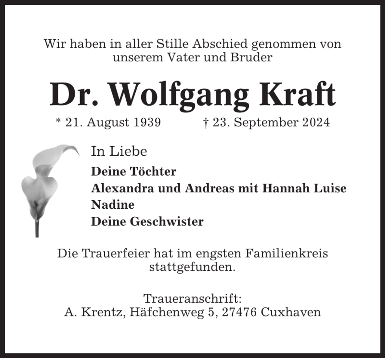 <p>Wir haben in aller Stille Abschied genommen von<br />unserem Vater und Bruder</p><p>Dr. Wolfgang Kraft<br />* 21. August 1939</p><p>† 23. September 2024</p><p>In Liebe<br />Deine Töchter<br />Alexandra und Andreas mit Hannah Luise<br />Nadine<br />Deine Geschwister<br />Die Trauerfeier hat im engsten Familienkreis<br />stattgefunden.<br />Traueranschrift:<br />A. Krentz, Häfchenweg 5, 27476 Cuxhaven</p>