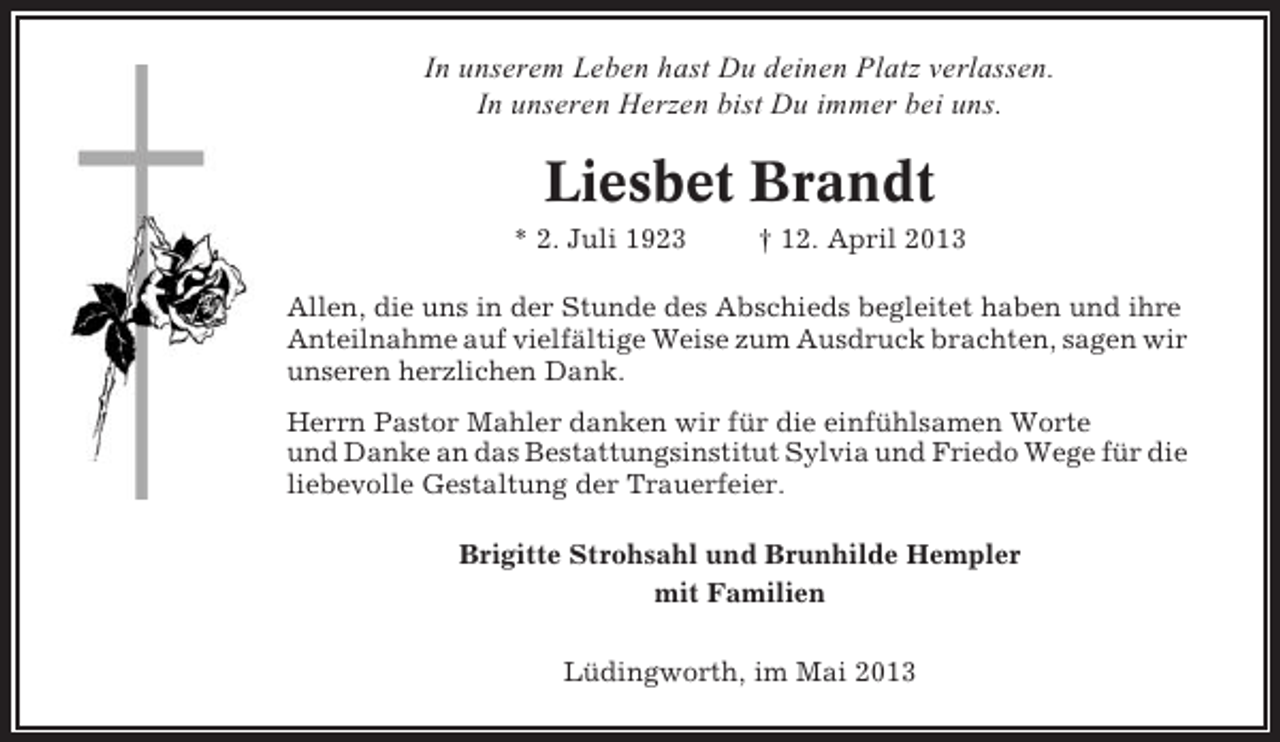 <p>In unserem Leben hast Du deinen Platz verlassen.<br />In unseren Herzen bist Du immer bei uns.</p><p>Liesbet Brandt<br />* 2. Juli 1923</p><p>† 12. April 2013</p><p>Allen, die uns in der Stunde des Abschieds begleitet haben und ihre<br />Anteilnahme auf vielfältige Weise zum Ausdruck brachten, sagen wir<br />unseren herzlichen Dank.<br />Herrn Pastor Mahler danken wir für die einfühlsamen Worte<br />und Danke an das Bestattungsinstitut Sylvia und Friedo Wege für die<br />liebevolle Gestaltung der Trauerfeier.<br />Brigitte Strohsahl und Brunhilde Hempler<br />mit Familien<br />Lüdingworth, im Mai 2013</p>