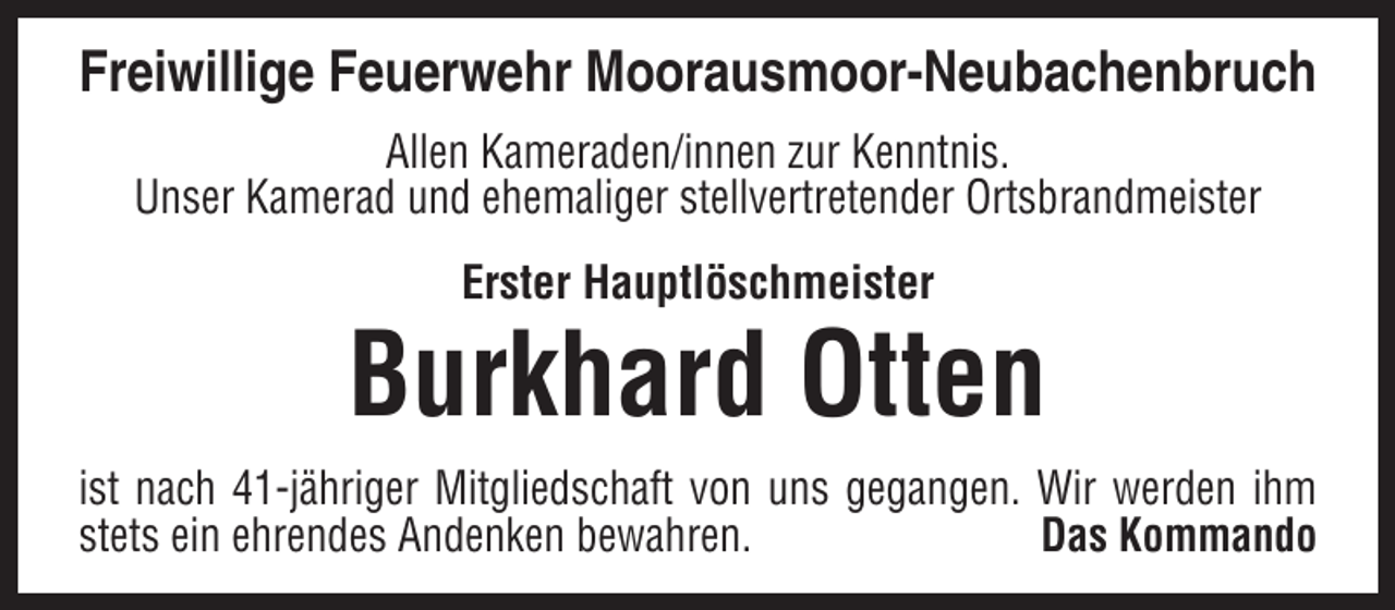 <p>Freiwillige Feuerwehr Moorausmoor-Neubachenbruch<br />Allen Kameraden/innen zur Kenntnis.<br />Unser Kamerad und ehemaliger stellvertretender Ortsbrandmeister<br />Erster Hauptlöschmeister</p><p>Burkhard Otten<br />ist nach 41-jähriger Mitgliedschaft von uns gegangen. Wir werden ihm<br />stets ein ehrendes Andenken bewahren.<br />Das Kommando</p>