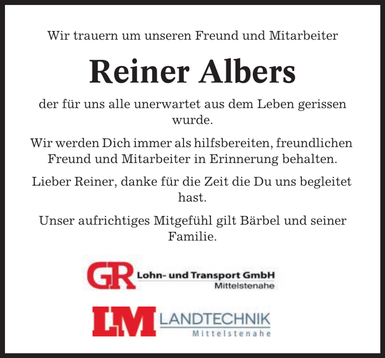 <p>Wir trauern um unseren Freund und Mitarbeiter</p><p>Reiner Albers<br />der für uns alle unerwartet aus dem Leben gerissen<br />wurde.<br />Wir werden Dich immer als hilfsbereiten, freundlichen<br />Freund und Mitarbeiter in Erinnerung behalten.<br />Lieber Reiner, danke für die Zeit die Du uns begleitet<br />hast.<br />Unser aufrichtiges Mitgefühl gilt Bärbel und seiner<br />Familie.</p>