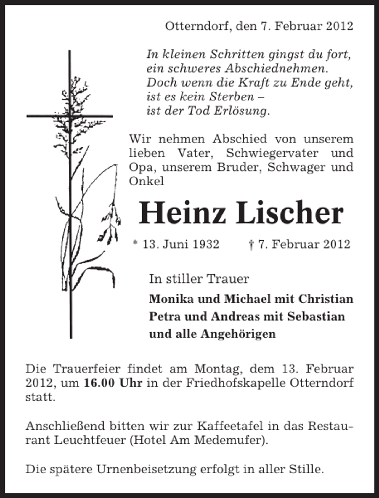 <p>Otterndorf, den 7. Februar 2012<br />In kleinen Schritten gingst du fort,<br />ein schweres Abschiednehmen.<br />Doch wenn die Kraft zu Ende geht,<br />ist es kein Sterben –<br />ist der Tod Erlösung.<br />Wir nehmen Abschied von unserem<br />lieben Vater, Schwiegervater und<br />Opa, unserem Bruder, Schwager und<br />Onkel</p><p>Heinz Lischer<br />* 13. Juni 1932</p><p>† 7. Februar 2012</p><p>In stiller Trauer<br />Monika und Michael mit Christian<br />Petra und Andreas mit Sebastian<br />und alle Angehörigen<br />Die Trauerfeier findet am Montag, dem 13. Februar<br />2012, um 16.00 Uhr in der Friedhofskapelle Otterndorf<br />statt.<br />Anschließend bitten wir zur Kaffeetafel in das Restaurant Leuchtfeuer (Hotel Am Medemufer).<br />Die spätere Urnenbeisetzung erfolgt in aller Stille.</p>