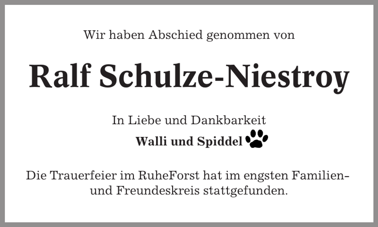 <p>Wir haben Abschied genommen von</p><p>Ralf Schulze-Niestroy<br />In Liebe und Dankbarkeit<br />Walli und Spiddel<br />Die Trauerfeier im RuheForst hat im engsten Familienund Freundeskreis stattgefunden.</p>