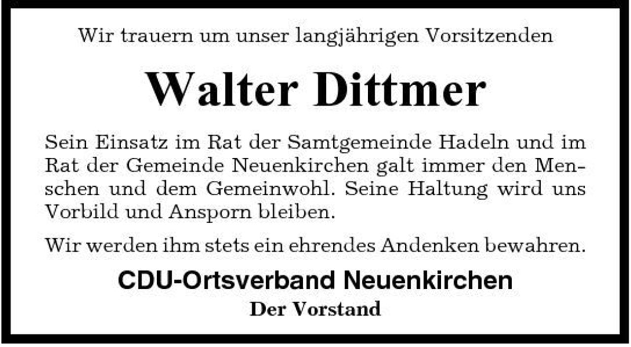 <p>Wir trauern um unser langjährigen Vorsitzenden</p><p>Walter Dittmer<br />Sein Einsatz im Rat der Samtgemeinde Hadeln und im Rat der Gemeinde Neuenkirchen galt immer den Menschen und dem Gemeinwohl. Seine Haltung wird uns Vorbild und Ansporn bleiben. Wir werden ihm stets ein ehrendes Andenken bewahren.</p><p>CDU-Ortsverband Neuenkirchen<br />Der Vorstand</p>