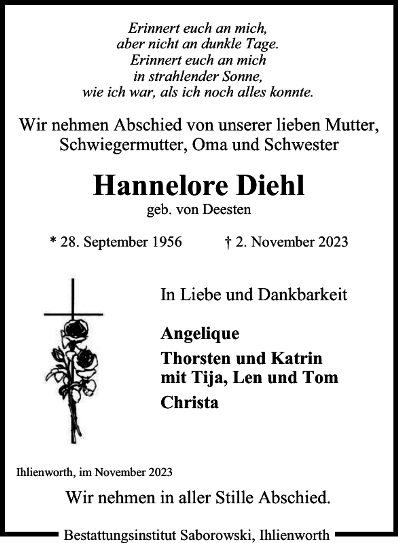 <p>Erinnert euch an mich,<br />aber nicht an dunkle Tage.<br />Erinnert euch an mich<br />in strahlender Sonne,<br />wie ich war, als ich noch alles konnte.</p><p>Wir nehmen Abschied von unserer lieben Mutter,<br />Schwiegermutter, Oma und Schwester</p><p>Hannelore Diehl<br />geb. von Deesten</p><p>* 28. September 1956</p><p>† 2. November 2023</p><p>In Liebe und Dankbarkeit<br />Angelique<br />Thorsten und Katrin<br />mit Tija, Len und Tom<br />Christa</p><p>Ihlienworth, im November 2023</p><p>Wir nehmen in aller Stille Abschied.<br />Bestattungsinstitut Saborowski, Ihlienworth</p>