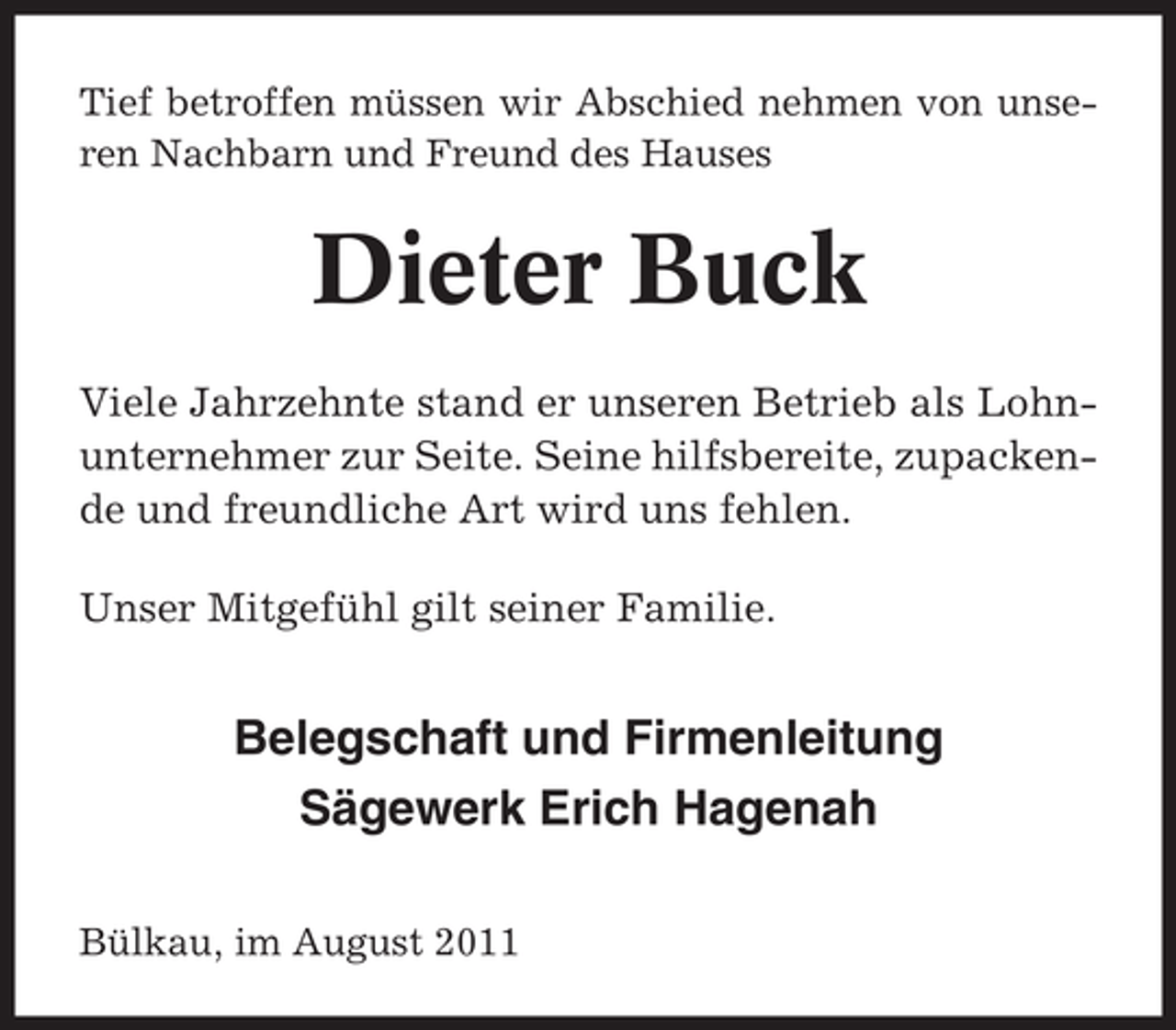<p>Tief betroffen müssen wir Abschied nehmen von unseren Nachbarn und Freund des Hauses</p><p>Dieter Buck<br />Viele Jahrzehnte stand er unseren Betrieb als Lohnunternehmer zur Seite. Seine hilfsbereite, zupackende und freundliche Art wird uns fehlen.<br />Unser Mitgefühl gilt seiner Familie.</p><p>Belegschaft und Firmenleitung<br />Sägewerk Erich Hagenah<br />Bülkau, im August 2011</p>