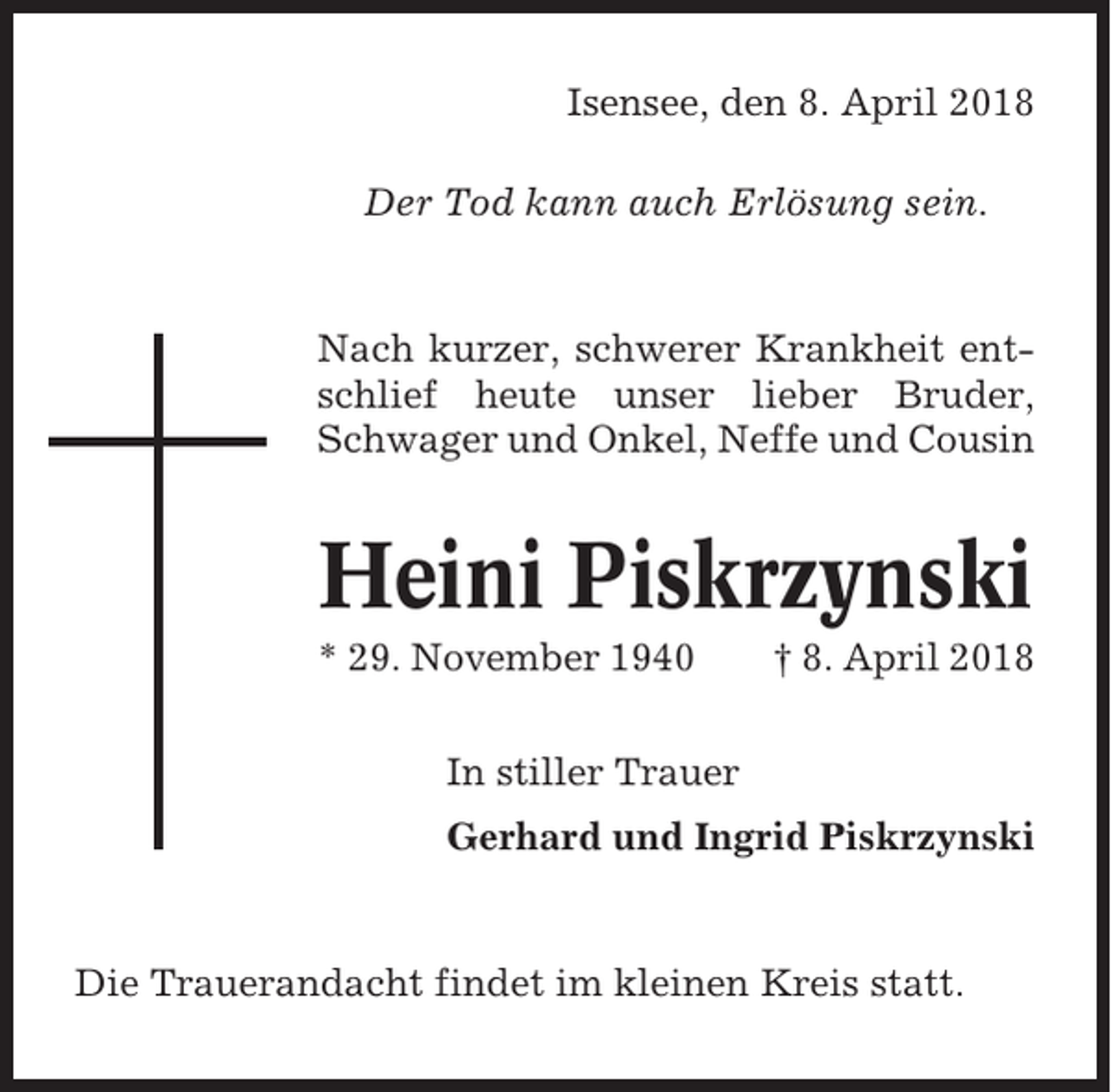 <p>Isensee, den 8. April 2018<br />Der Tod kann auch Erlösung sein.</p><p>Nach kurzer, schwerer Krankheit entschlief heute unser lieber Bruder,<br />Schwager und Onkel, Neffe und Cousin</p><p>Heini Piskrzynski<br />* 29. November 1940</p><p>† 8. April 2018</p><p>In stiller Trauer<br />Gerhard und Ingrid Piskrzynski</p><p>Die Trauerandacht findet im kleinen Kreis statt.</p>