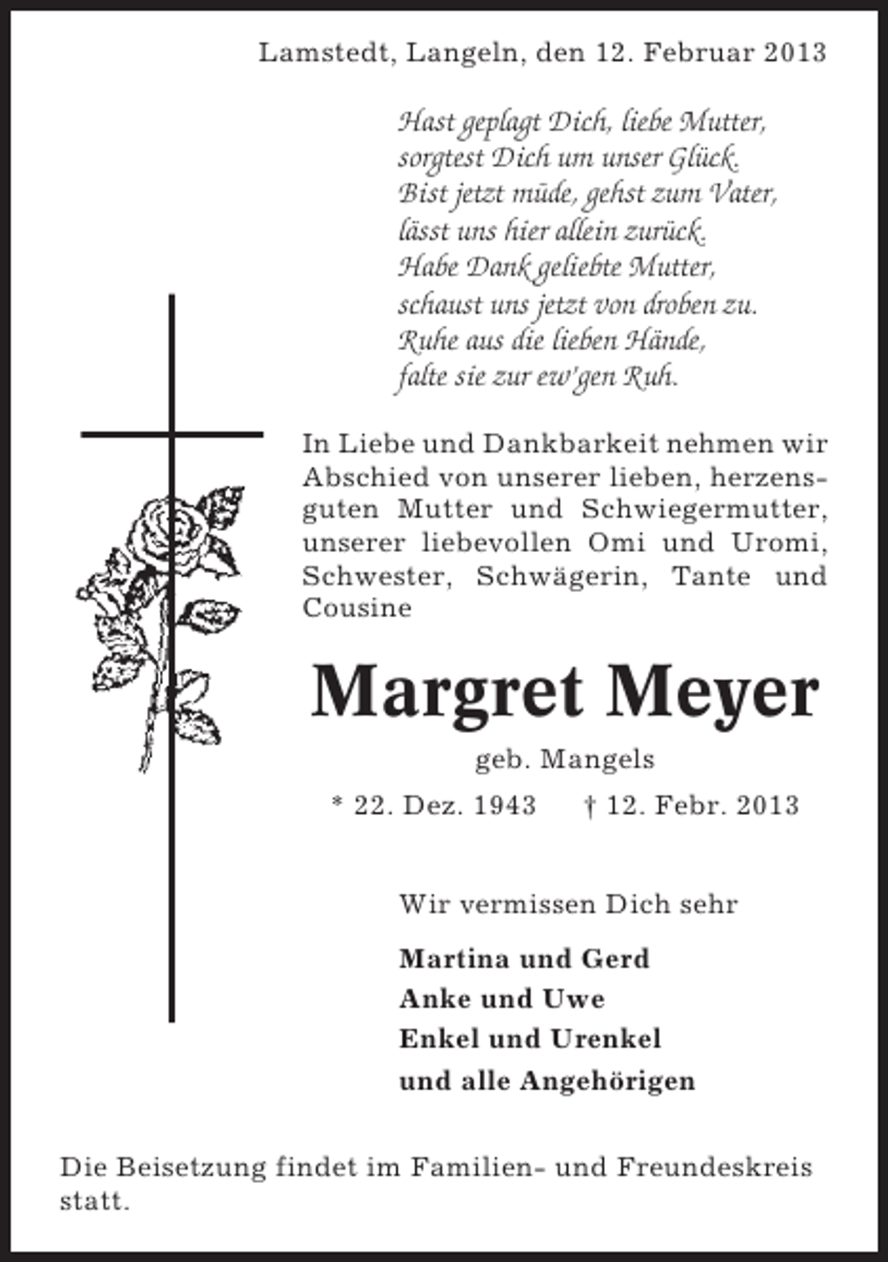 <p>Lamstedt, Langeln, den 12. Februar 2013</p><p>Hast geplagt Dich, liebe Mutter,<br />sorgtest Dich um unser Glück.<br />Bist jetzt müde, gehst zum Vater,<br />lässt uns hier allein zurück.<br />Habe Dank geliebte Mutter,<br />schaust uns jetzt von droben zu.<br />Ruhe aus die lieben Hände,<br />falte sie zur ew’gen Ruh.<br />In Liebe und Dankbarkeit nehmen wir<br />Abschied von unserer lieben, herzensguten Mutter und Schwiegermutter,<br />unserer liebevollen Omi und Uromi,<br />Schwester, Schwägerin, Tante und<br />Cousine</p><p>Margret Meyer<br />geb. Mangels<br />* 22. Dez. 1943</p><p>† 12. Febr. 2013</p><p>Wir vermissen Dich sehr<br />Martina und Gerd<br />Anke und Uwe<br />Enkel und Urenkel<br />und alle Angehörigen<br />Die Beisetzung findet im Familien- und Freundeskreis<br />statt.</p>
