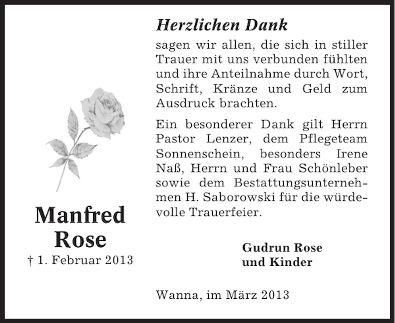 <p>Herzlichen Dank<br />sagen wir allen, die sich in stiller<br />Trauer mit uns verbunden fühlten<br />und ihre Anteilnahme durch Wort,<br />Schrift, Kränze und Geld zum<br />Ausdruck brachten.</p><p>Manfred<br />Rose<br />† 1. Februar 2013</p><p>Ein besonderer Dank gilt Herrn<br />Pastor Lenzer, dem Pflegeteam<br />Sonnenschein, besonders Irene<br />Naß, Herrn und Frau Schönleber<br />sowie dem Bestattungsunternehmen H. Saborowski für die würdevolle Trauerfeier.<br />Gudrun Rose<br />und Kinder<br />Wanna, im März 2013</p>