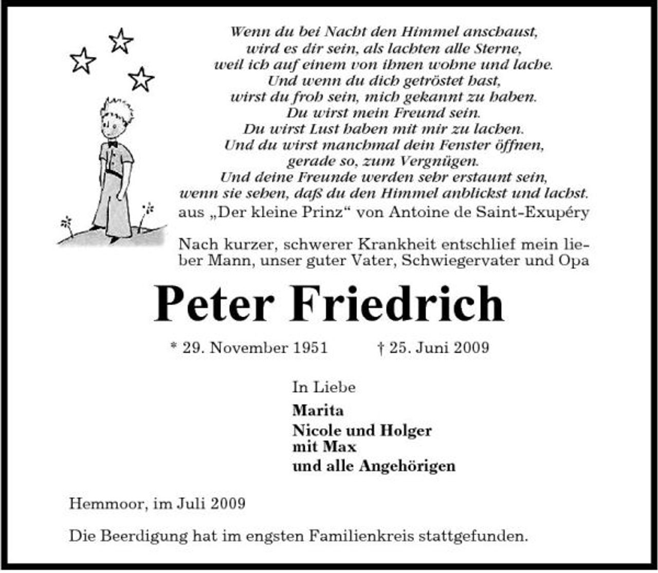 <p>Wenn du bei Nacht den Himmel anschaust, wird es dir sein, als lachten alle Sterne, weil ich auf einem von ihnen wohne und lache. Und wenn du dich getröstet hast, wirst du froh sein, mich gekannt zu haben. Du wirst mein Freund sein. Du wirst Lust haben mit mir zu lachen. Und du wirst manchmal dein Fenster öffnen, gerade so, zum Vergnügen. Und deine Freunde werden sehr erstaunt sein, wenn sie sehen, daß du den Himmel anblickst und lachst. aus „Der kleine Prinz“ von Antoine de Saint-Exupéry Nach kurzer, schwerer Krankheit entschlief mein lieber Mann, unser guter Vater, Schwiegervater und Opa</p><p>Peter Friedrich<br />* 29. November 1951 † 25. Juni 2009 In Liebe Marita Nicole und Holger mit Max und alle Angehörigen Hemmoor, im Juli 2009 Die Beerdigung hat im engsten Familienkreis stattgefunden.</p>