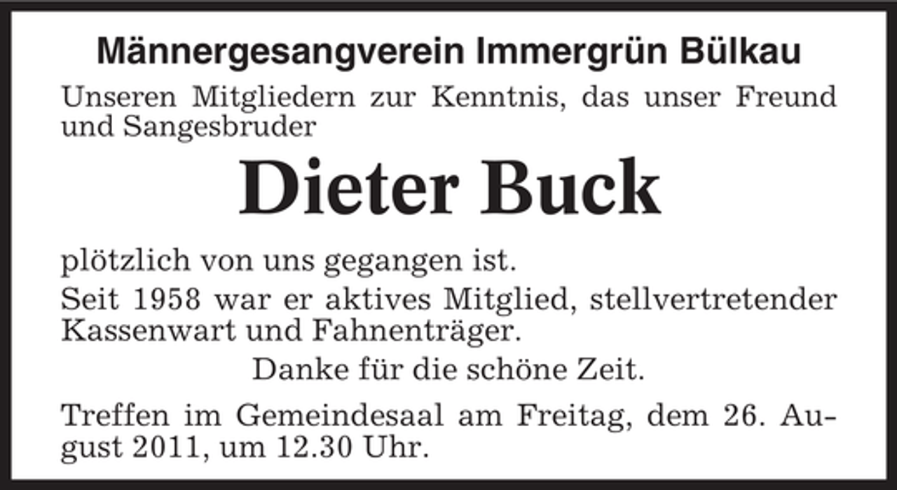 <p>Männergesangverein Immergrün Bülkau<br />Unseren Mitgliedern zur Kenntnis, das unser Freund<br />und Sangesbruder</p><p>Dieter Buck<br />plötzlich von uns gegangen ist.<br />Seit 1958 war er aktives Mitglied, stellvertretender<br />Kassenwart und Fahnenträger.<br />Danke für die schöne Zeit.<br />Treffen im Gemeindesaal am Freitag, dem 26. August 2011, um 12.30 Uhr.</p>