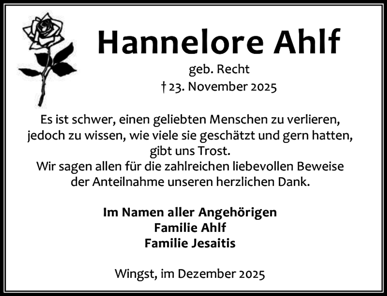 <p>Hannelore Ahlf<br />geb. Recht<br />† 23. November 2025</p><p>Es ist schwer, einen geliebten Menschen zu verlieren,<br />jedoch zu wissen, wie viele sie geschätzt und gern hatten,<br />gibt uns Trost.<br />Wir sagen allen für die zahlreichen liebevollen Beweise<br />der Anteilnahme unseren herzlichen Dank.<br />Im Namen aller Angehörigen<br />Familie Ahlf<br />Familie Jesaitis<br />Wingst, im Dezember 2025</p>