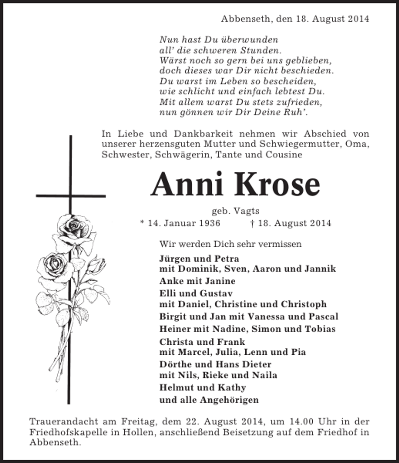 <p>Abbenseth, den 18. August 2014<br />Nun hast Du überwunden<br />all’ die schweren Stunden.<br />Wärst noch so gern bei uns geblieben,<br />doch dieses war Dir nicht beschieden.<br />Du warst im Leben so bescheiden,<br />wie schlicht und einfach lebtest Du.<br />Mit allem warst Du stets zufrieden,<br />nun gönnen wir Dir Deine Ruh’.<br />In Liebe und Dankbarkeit nehmen wir Abschied von<br />unserer herzensguten Mutter und Schwiegermutter, Oma,<br />Schwester, Schwägerin, Tante und Cousine</p><p>Anni Krose<br />geb. Vagts<br />* 14. Januar 1936<br />† 18. August 2014<br />Wir werden Dich sehr vermissen</p><p>Jürgen und Petra<br />mit Dominik, Sven, Aaron und Jannik<br />Anke mit Janine<br />Elli und Gustav<br />mit Daniel, Christine und Christoph<br />Birgit und Jan mit Vanessa und Pascal<br />Heiner mit Nadine, Simon und Tobias<br />Christa und Frank<br />mit Marcel, Julia, Lenn und Pia<br />Dörthe und Hans Dieter<br />mit Nils, Rieke und Naila<br />Helmut und Kathy<br />und alle Angehörigen<br />Trauerandacht am Freitag, dem 22. August 2014, um 14.00 Uhr in der<br />Friedhofskapelle in Hollen, anschließend Beisetzung auf dem Friedhof in<br />Abbenseth.</p>