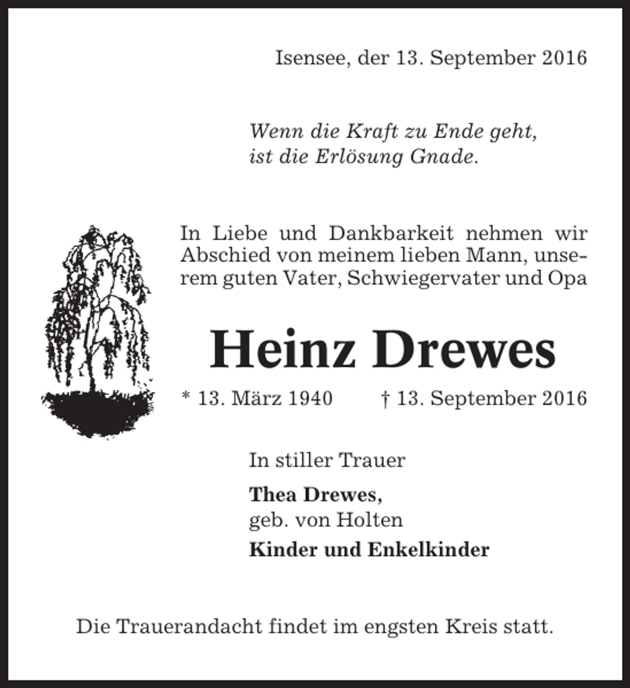<p>Isensee, der 13. September 2016</p><p>Wenn die Kraft zu Ende geht,<br />ist die Erlösung Gnade.</p><p>In Liebe und Dankbarkeit nehmen wir<br />Abschied von meinem lieben Mann, unserem guten Vater, Schwiegervater und Opa</p><p>Heinz Drewes<br />* 13. März 1940</p><p>† 13. September 2016</p><p>In stiller Trauer<br />Thea Drewes,<br />geb. von Holten<br />Kinder und Enkelkinder</p><p>Die Trauerandacht findet im engsten Kreis statt.</p>