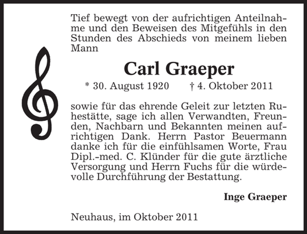 <p>Tief bewegt von der aufrichtigen Anteilnahme und den Beweisen des Mitgefühls in den<br />Stunden des Abschieds von meinem lieben<br />Mann</p><p>Carl Graeper<br />* 30. August 1920</p><p>† 4. Oktober 2011</p><p>sowie für das ehrende Geleit zur letzten Ruhestätte, sage ich allen Verwandten, Freunden, Nachbarn und Bekannten meinen aufrichtigen Dank. Herrn Pastor Beuermann<br />danke ich für die einfühlsamen Worte, Frau<br />Dipl.-med. C. Klünder für die gute ärztliche<br />Versorgung und Herrn Fuchs für die würdevolle Durchführung der Bestattung.<br />Inge Graeper<br />Neuhaus, im Oktober 2011</p>