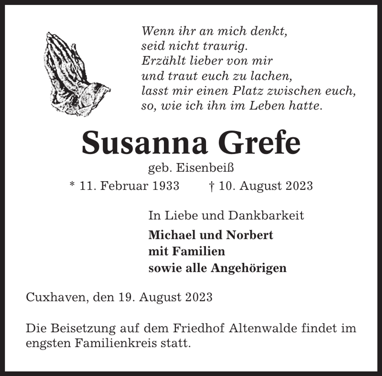 <p>Wenn ihr an mich denkt,<br />seid nicht traurig.<br />Erzählt lieber von mir<br />und traut euch zu lachen,<br />lasst mir einen Platz zwischen euch,<br />so, wie ich ihn im Leben hatte.</p><p>Susanna Grefe<br />geb. Eisenbeiß<br />* 11. Februar 1933<br />† 10. August 2023<br />In Liebe und Dankbarkeit<br />Michael und Norbert<br />mit Familien<br />sowie alle Angehörigen<br />Cuxhaven, den 19. August 2023<br />Die Beisetzung auf dem Friedhof Altenwalde findet im<br />engsten Familienkreis statt.</p>