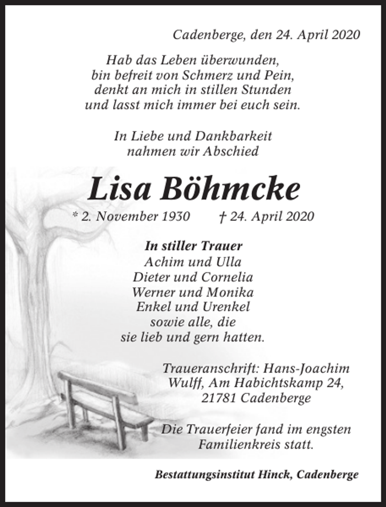 <p>Cadenberge, den 24. April 2020<br />Hab das Leben überwunden,<br />bin befreit von Schmerz und Pein,<br />denkt an mich in stillen Stunden<br />und lasst mich immer bei euch sein.<br />In Liebe und Dankbarkeit<br />nahmen wir Abschied</p><p>Lisa Böhmcke<br />* 2. November 1930</p><p>† 24. April 2020</p><p>In stiller Trauer<br />Achim und Ulla<br />Dieter und Cornelia<br />Werner und Monika<br />Enkel und Urenkel<br />sowie alle, die<br />sie lieb und gern hatten.<br />Traueranschrift: Hans-Joachim<br />Wulff, Am Habichtskamp 24,<br />21781 Cadenberge<br />Die Trauerfeier fand im engsten<br />Familienkreis statt.<br />Bestattungsinstitut Hinck, Cadenberge</p>
