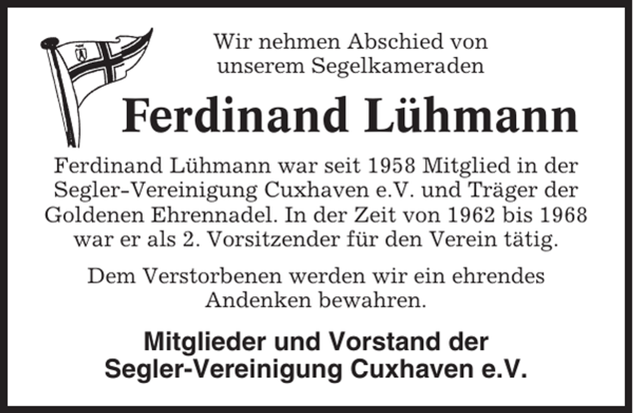 <p>Wir nehmen Abschied von<br />unserem Segelkameraden</p><p>Ferdinand Lühmann<br />Ferdinand Lühmann war seit 1958 Mitglied in der<br />Segler-Vereinigung Cuxhaven e.V. und Träger der<br />Goldenen Ehrennadel. In der Zeit von 1962 bis 1968<br />war er als 2. Vorsitzender für den Verein tätig.<br />Dem Verstorbenen werden wir ein ehrendes<br />Andenken bewahren.</p><p>Mitglieder und Vorstand der<br />Segler-Vereinigung Cuxhaven e.V.</p>