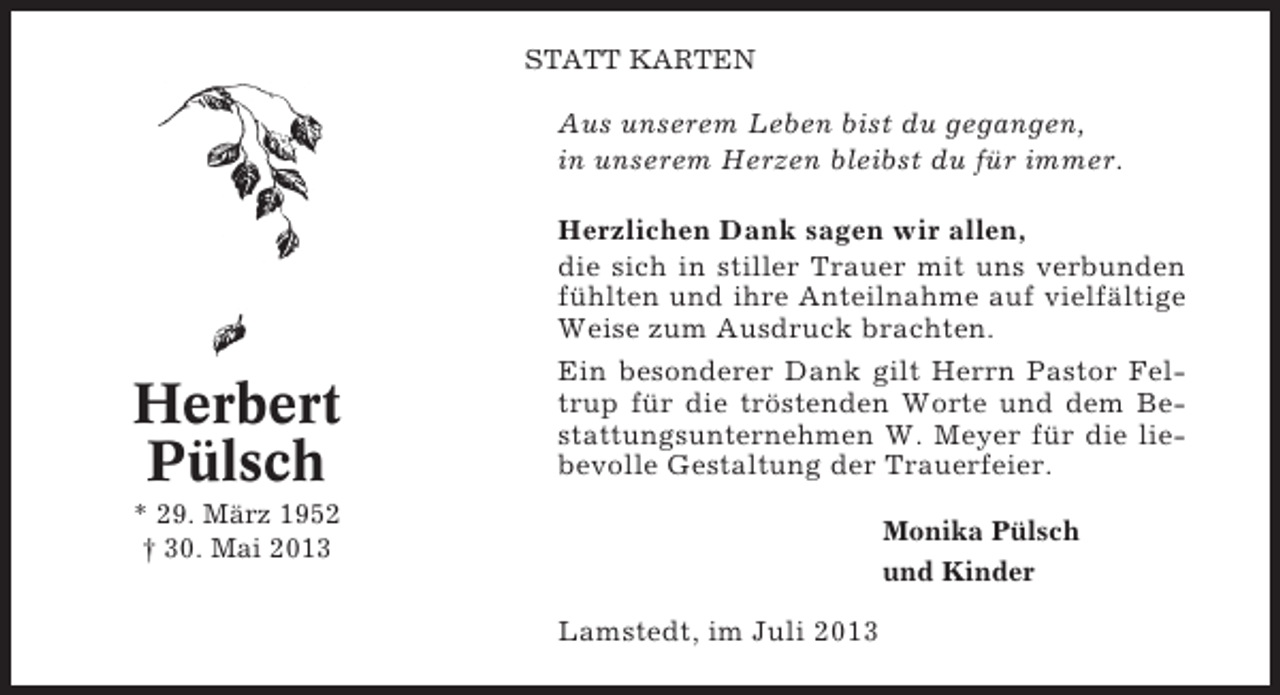 <p>STATT KARTEN</p><p>Aus unserem Leben bist du gegangen,<br />in unserem Herzen bleibst du für immer.</p><p>Herbert<br />Pülsch</p><p>Herzlichen Dank sagen wir allen,<br />die sich in stiller Trauer mit uns verbunden<br />fühlten und ihre Anteilnahme auf vielfältige<br />Weise zum Ausdruck brachten.<br />Ein besonderer Dank gilt Herrn Pastor Feltrup für die tröstenden Worte und dem Bestattungsunternehmen W. Meyer für die liebevolle Gestaltung der Trauerfeier.</p><p>* 29. März 1952<br />† 30. Mai 2013</p><p>Monika Pülsch<br />und Kinder</p><p>Lamstedt, im Juli 2013</p>
