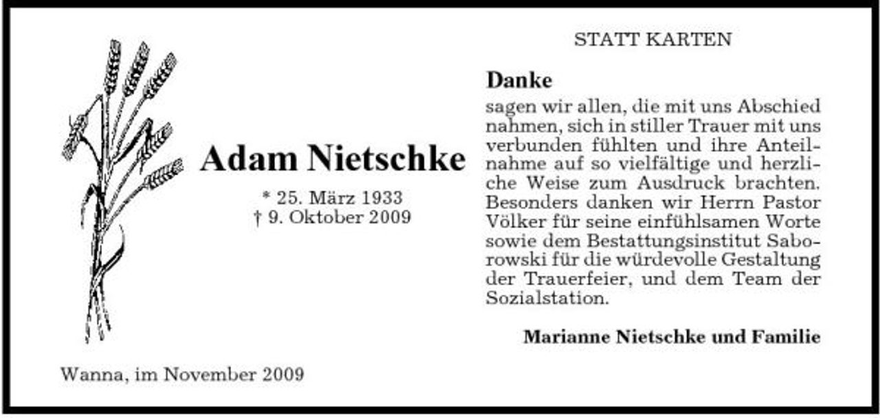 <p>STATT KARTEN</p><p>Danke</p><p>Adam Nietschke<br />* 25. März 1933 † 9. Oktober 2009</p><p>sagen wir allen, die mit uns Abschied nahmen, sich in stiller Trauer mit uns verbunden fühlten und ihre Anteilnahme auf so vielfältige und herzliche Weise zum Ausdruck brachten. Besonders danken wir Herrn Pastor Völker für seine einfühlsamen Worte sowie dem Bestattungsinstitut Saborowski für die würdevolle Gestaltung der Trauerfeier, und dem Team der Sozialstation. Marianne Nietschke und Familie</p><p>Wanna, im November 2009</p>