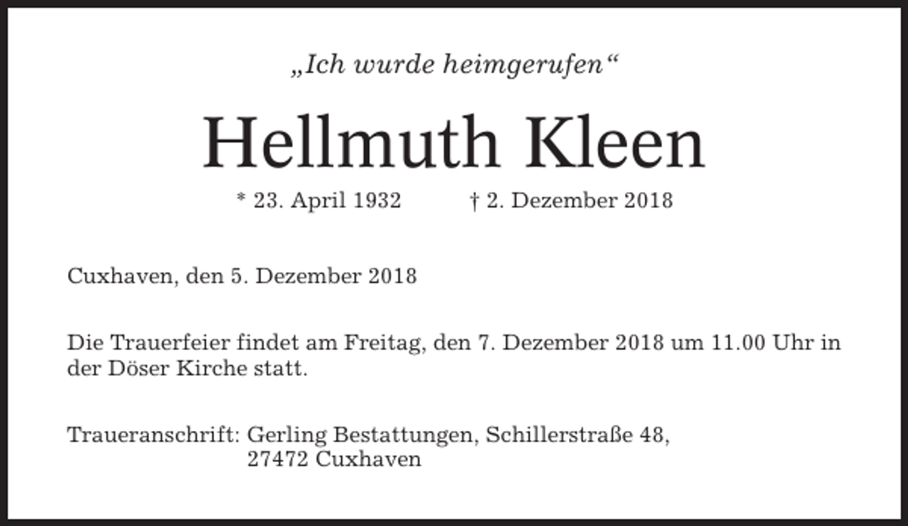 <p>„Ich wurde heimgerufen“</p><p>Hellmuth Kleen<br />* 23. April 1932</p><p>† 2. Dezember 2018</p><p>Cuxhaven, den 5. Dezember 2018<br />Die Trauerfeier findet am Freitag, den 7. Dezember 2018 um 11.00 Uhr in<br />der Döser Kirche statt.<br />Traueranschrift: Gerling Bestattungen, Schillerstraße 48,<br />27472 Cuxhaven</p>