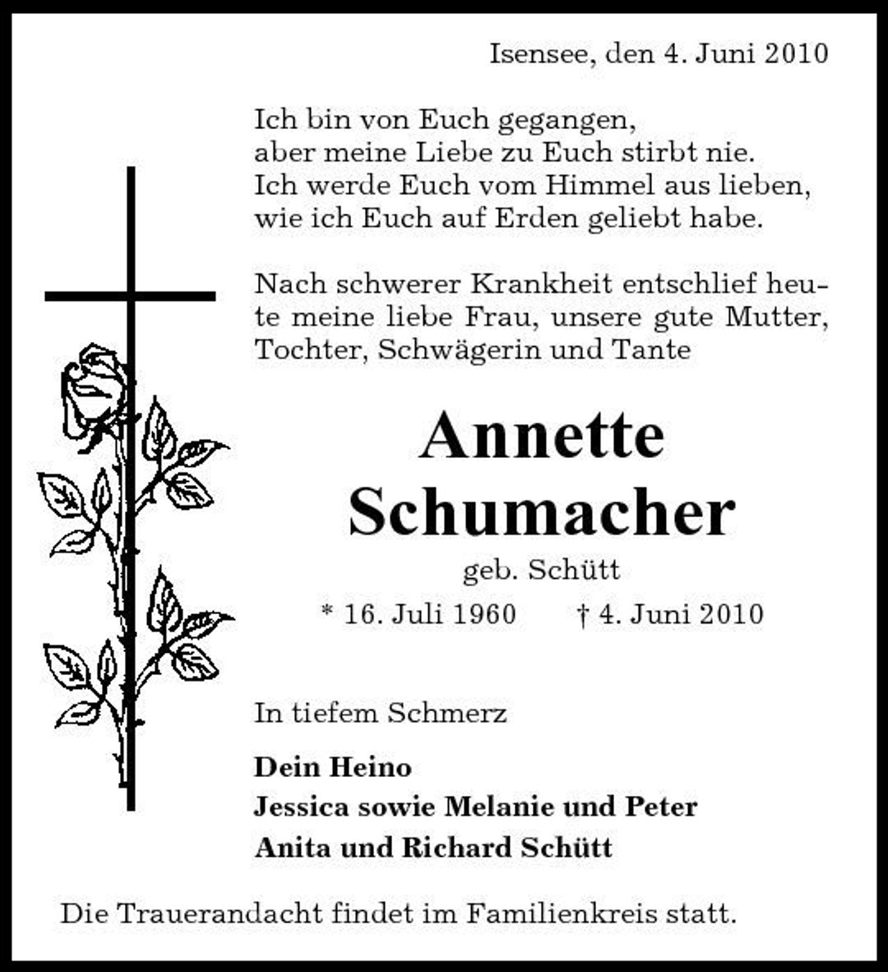 <p>Isensee, den 4. Juni 2010 Ich bin von Euch gegangen, aber meine Liebe zu Euch stirbt nie. Ich werde Euch vom Himmel aus lieben, wie ich Euch auf Erden geliebt habe. Nach schwerer Krankheit entschlief heute meine liebe Frau, unsere gute Mutter, Tochter, Schwägerin und Tante</p><p>Annette Schumacher<br />geb. Schütt * 16. Juli 1960 † 4. Juni 2010 In tiefem Schmerz Dein Heino Jessica sowie Melanie und Peter Anita und Richard Schütt Die Trauerandacht findet im Familienkreis statt.</p>
